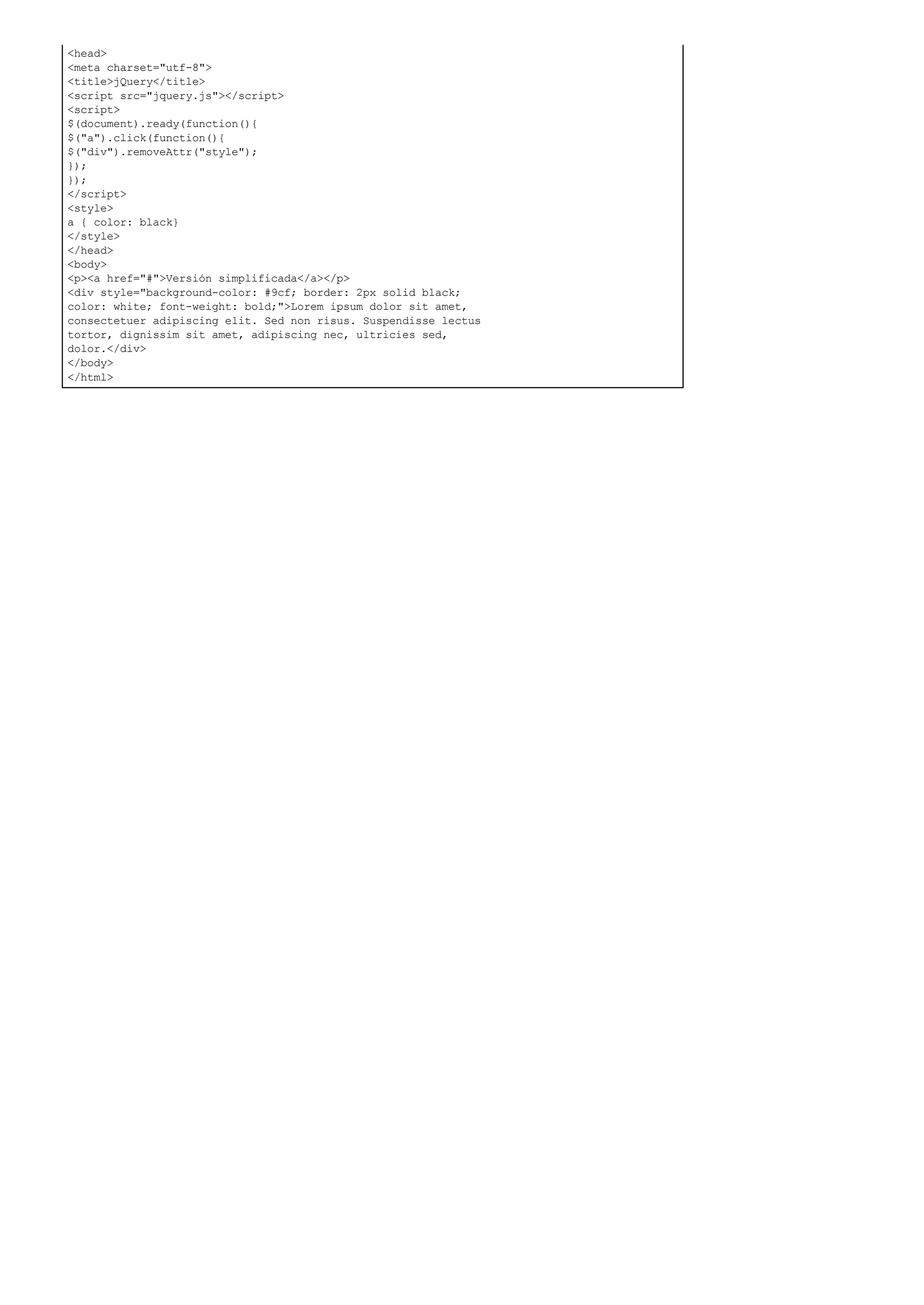 <head>
<meta charset="utf-8">
<title>jQuery</title>
<script src="jquery.js"></script>
<script>
$(document).ready(function(){
$("a").click(function(){
$("div").removeAttr("style");
});
});
</script>
<style>
a { color: black}
</style>
</head>
<body>
<p><a href="#">Versión simplificada</a></p>
<div style="background-color: #9cf; border: 2px solid black;
color: white; font-weight: bold;">Lorem ipsum dolor sit amet,
consectetuer adipiscing elit. Sed non risus. Suspendisse lectus
tortor, dignissim sit amet, adipiscing nec, ultricies sed,
dolor.</div>
</body>
</html>
 