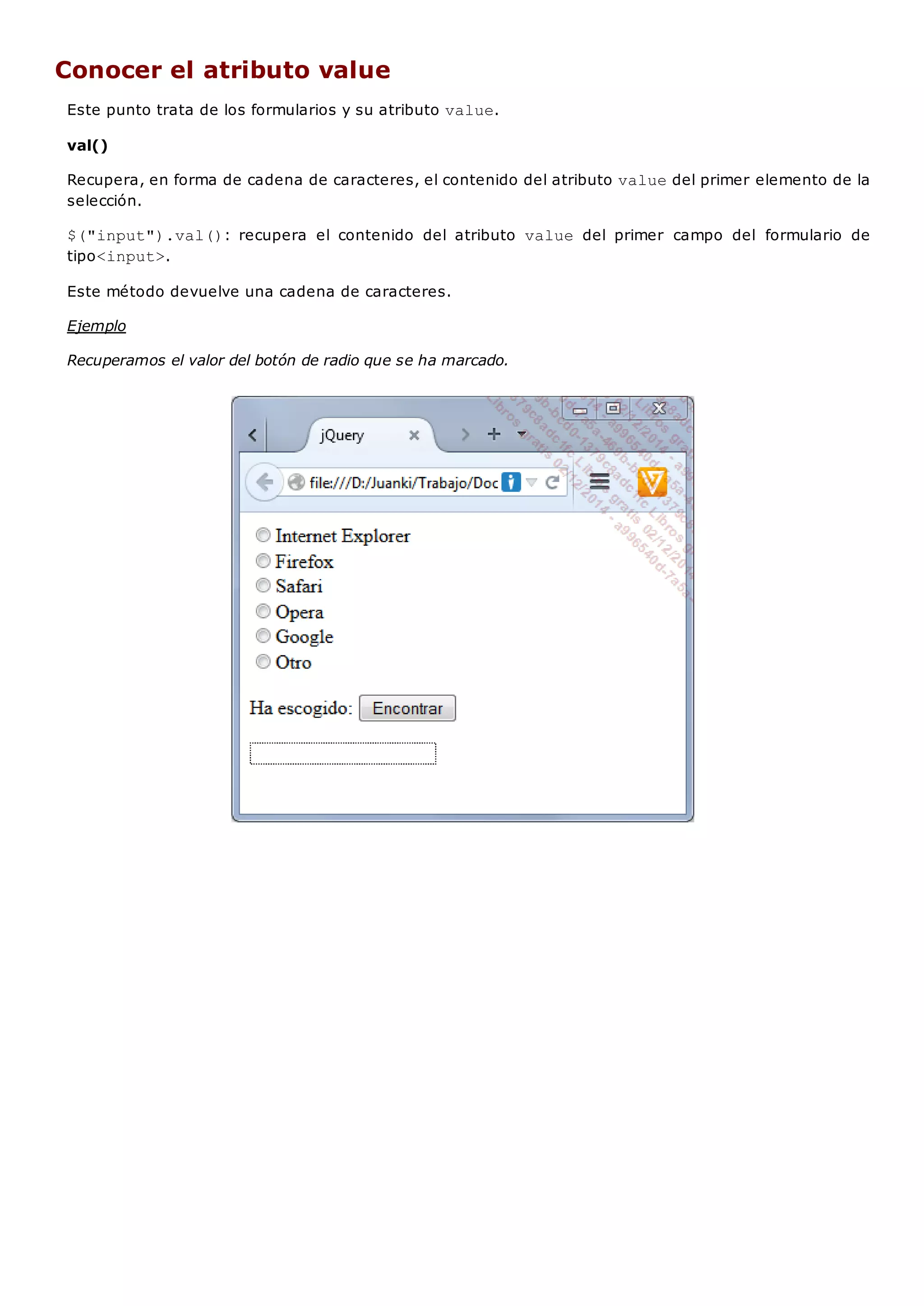 Conocer el atributo value
Este punto trata de los formularios y su atributo value.
val()
Recupera, en forma de cadena de caracteres, el contenido del atributo valuedel primer elemento de la
selección.
$("input").val(): recupera el contenido del atributo value del primer campo del formulario de
tipo<input>.
Este método devuelve una cadena de caracteres.
Ejemplo
Recuperamos el valor del botón de radio que se ha marcado.
 