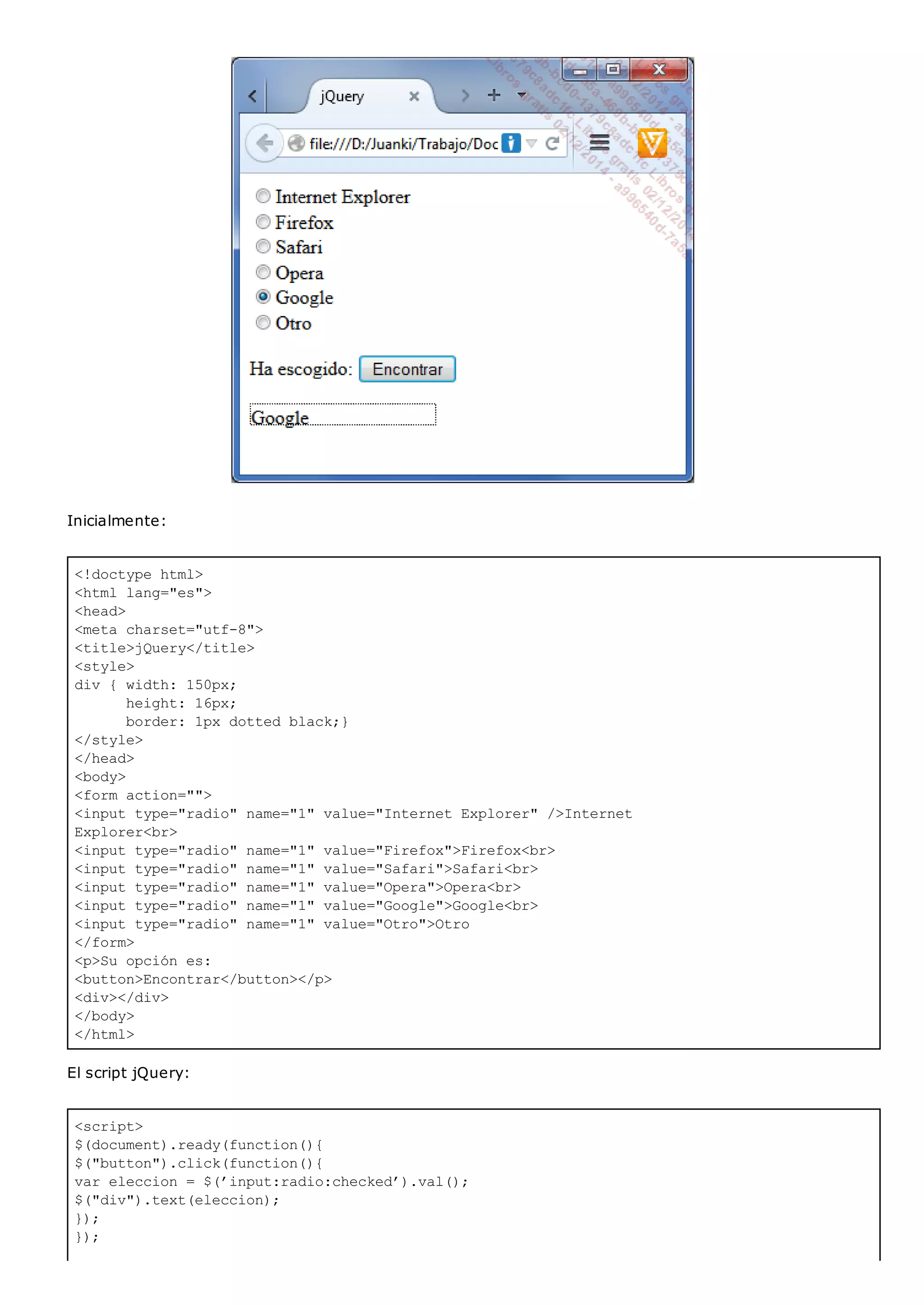 <!doctype html>
<html lang="es">
<head>
<meta charset="utf-8">
<title>jQuery</title>
<style>
div { width: 150px;
height: 16px;
border: 1px dotted black;}
</style>
</head>
<body>
<form action="">
<input type="radio" name="1" value="Internet Explorer" />Internet
Explorer<br>
<input type="radio" name="1" value="Firefox">Firefox<br>
<input type="radio" name="1" value="Safari">Safari<br>
<input type="radio" name="1" value="Opera">Opera<br>
<input type="radio" name="1" value="Google">Google<br>
<input type="radio" name="1" value="Otro">Otro
</form>
<p>Su opción es:
<button>Encontrar</button></p>
<div></div>
</body>
</html>
<script>
$(document).ready(function(){
$("button").click(function(){
var eleccion = $(’input:radio:checked’).val();
$("div").text(eleccion);
});
});
Inicialmente:
El script jQuery:
 