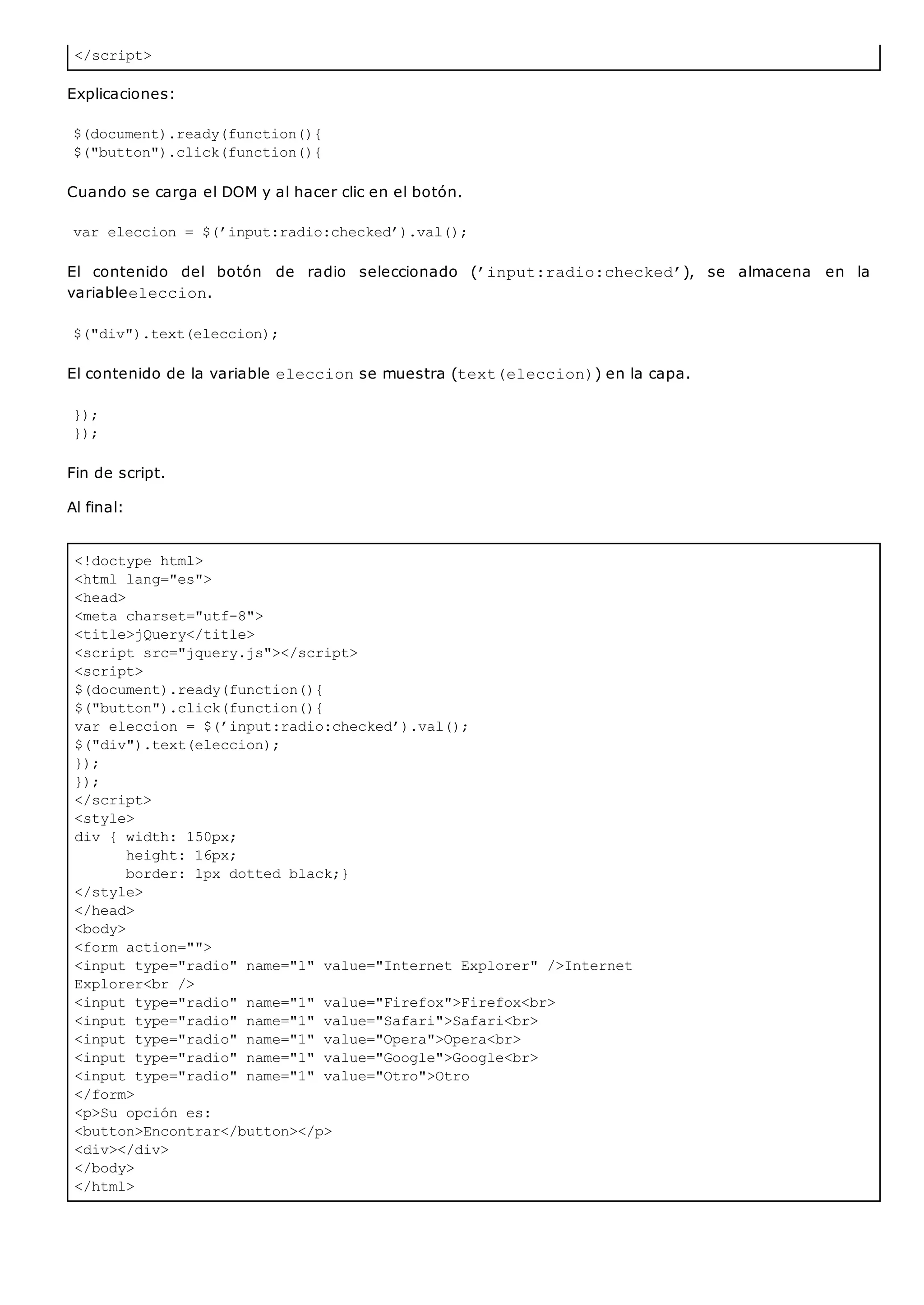 </script>
<!doctype html>
<html lang="es">
<head>
<meta charset="utf-8">
<title>jQuery</title>
<script src="jquery.js"></script>
<script>
$(document).ready(function(){
$("button").click(function(){
var eleccion = $(’input:radio:checked’).val();
$("div").text(eleccion);
});
});
</script>
<style>
div { width: 150px;
height: 16px;
border: 1px dotted black;}
</style>
</head>
<body>
<form action="">
<input type="radio" name="1" value="Internet Explorer" />Internet
Explorer<br />
<input type="radio" name="1" value="Firefox">Firefox<br>
<input type="radio" name="1" value="Safari">Safari<br>
<input type="radio" name="1" value="Opera">Opera<br>
<input type="radio" name="1" value="Google">Google<br>
<input type="radio" name="1" value="Otro">Otro
</form>
<p>Su opción es:
<button>Encontrar</button></p>
<div></div>
</body>
</html>
Explicaciones:
$(document).ready(function(){
$("button").click(function(){
Cuando se carga el DOM y al hacer clic en el botón.
var eleccion = $(’input:radio:checked’).val();
El contenido del botón de radio seleccionado (’input:radio:checked’), se almacena en la
variableeleccion.
$("div").text(eleccion);
El contenido de la variable eleccionse muestra (text(eleccion)) en la capa.
});
});
Fin de script.
Al final:
 