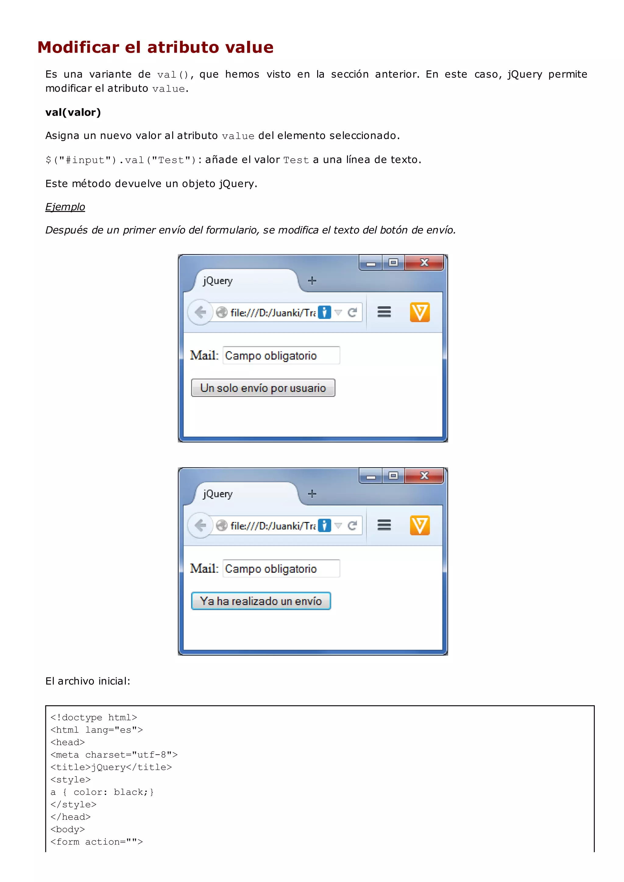 <!doctype html>
<html lang="es">
<head>
<meta charset="utf-8">
<title>jQuery</title>
<style>
a { color: black;}
</style>
</head>
<body>
<form action="">
Modificar el atributo value
Es una variante de val(), que hemos visto en la sección anterior. En este caso, jQuery permite
modificar el atributo value.
val(valor)
Asigna un nuevo valor al atributo valuedel elemento seleccionado.
$("#input").val("Test"): añade el valor Testa una línea de texto.
Este método devuelve un objeto jQuery.
Ejemplo
Después de un primer envío del formulario, se modifica el texto del botón de envío.
El archivo inicial:
 