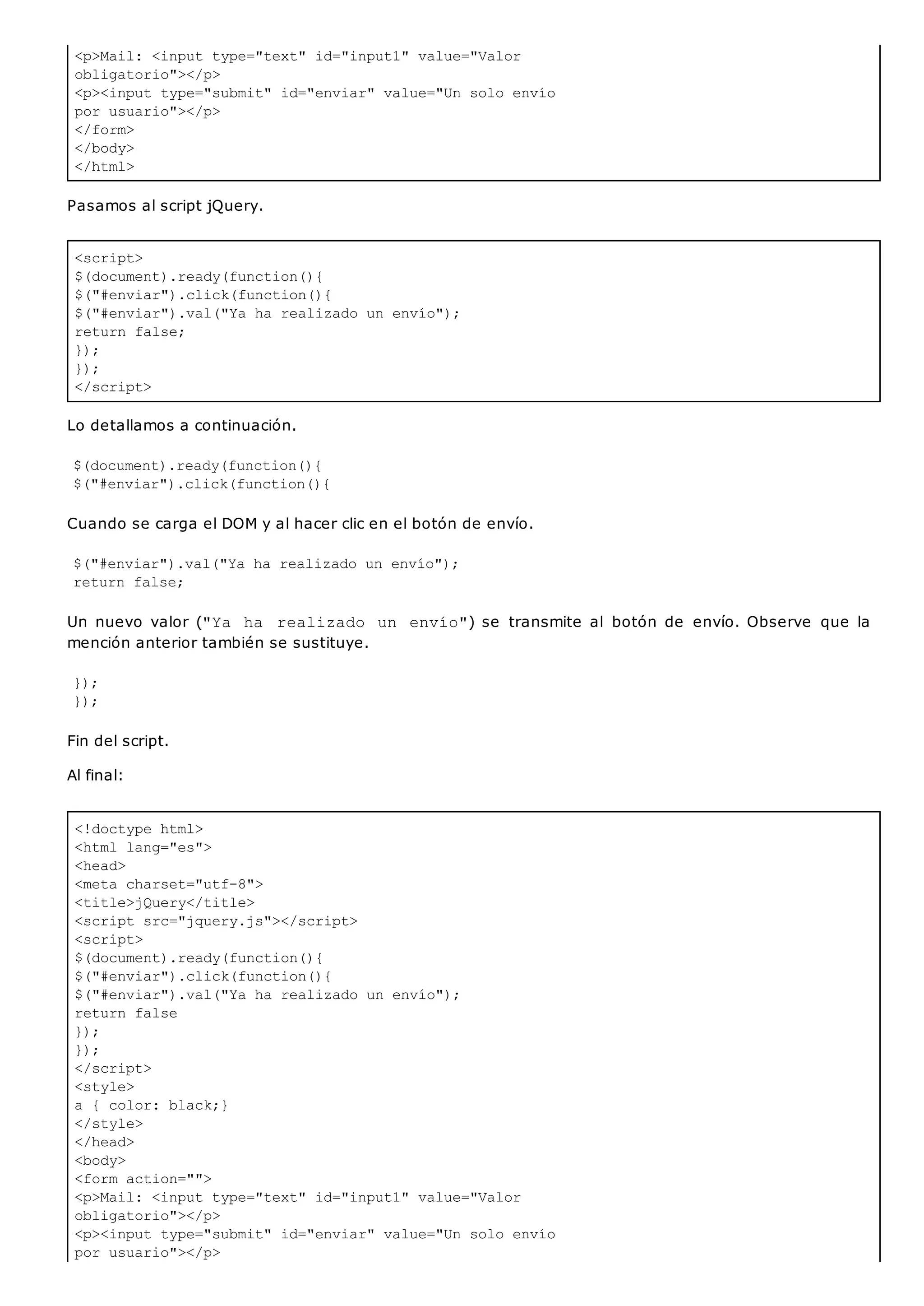 <p>Mail: <input type="text" id="input1" value="Valor
obligatorio"></p>
<p><input type="submit" id="enviar" value="Un solo envío
por usuario"></p>
</form>
</body>
</html>
<script>
$(document).ready(function(){
$("#enviar").click(function(){
$("#enviar").val("Ya ha realizado un envío");
return false;
});
});
</script>
<!doctype html>
<html lang="es">
<head>
<meta charset="utf-8">
<title>jQuery</title>
<script src="jquery.js"></script>
<script>
$(document).ready(function(){
$("#enviar").click(function(){
$("#enviar").val("Ya ha realizado un envío");
return false
});
});
</script>
<style>
a { color: black;}
</style>
</head>
<body>
<form action="">
<p>Mail: <input type="text" id="input1" value="Valor
obligatorio"></p>
<p><input type="submit" id="enviar" value="Un solo envío
por usuario"></p>
Pasamos al script jQuery.
Lo detallamos a continuación.
$(document).ready(function(){
$("#enviar").click(function(){
Cuando se carga el DOM y al hacer clic en el botón de envío.
$("#enviar").val("Ya ha realizado un envío");
return false;
Un nuevo valor ("Ya ha realizado un envío") se transmite al botón de envío. Observe que la
mención anterior también se sustituye.
});
});
Fin del script.
Al final:
 
