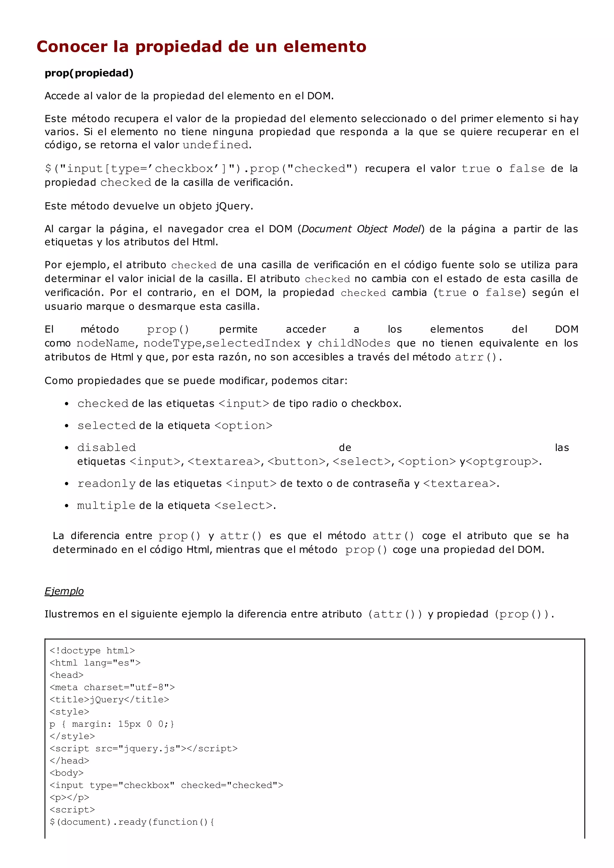 <!doctype html>
<html lang="es">
<head>
<meta charset="utf-8">
<title>jQuery</title>
<style>
p { margin: 15px 0 0;}
</style>
<script src="jquery.js"></script>
</head>
<body>
<input type="checkbox" checked="checked">
<p></p>
<script>
$(document).ready(function(){
Conocer la propiedad de un elemento
prop(propiedad)
Accede al valor de la propiedad del elemento en el DOM.
Este método recupera el valor de la propiedad del elemento seleccionado o del primer elemento si hay
varios. Si el elemento no tiene ninguna propiedad que responda a la que se quiere recuperar en el
código, se retorna el valor undefined.
$("input[type=’checkbox’]").prop("checked")recupera el valor trueo falsede la
propiedad checkedde la casilla de verificación.
Este método devuelve un objeto jQuery.
Al cargar la página, el navegador crea el DOM (Document Object Model) de la página a partir de las
etiquetas y los atributos del Html.
Por ejemplo, el atributo checkedde una casilla de verificación en el código fuente solo se utiliza para
determinar el valor inicial de la casilla. El atributo checkedno cambia con el estado de esta casilla de
verificación. Por el contrario, en el DOM, la propiedad checked cambia (trueo false) según el
usuario marque o desmarque esta casilla.
El método prop() permite acceder a los elementos del DOM
como nodeName, nodeType,selectedIndexy childNodesque no tienen equivalente en los
atributos de Html y que, por esta razón, no son accesibles a través del método atrr().
Como propiedades que se puede modificar, podemos citar:
checkedde las etiquetas <input>de tipo radio o checkbox.
selectedde la etiqueta <option>
disabled de las
etiquetas <input>, <textarea>, <button>, <select>, <option>y<optgroup>.
readonlyde las etiquetas <input>de texto o de contraseña y <textarea>.
multiplede la etiqueta <select>.
La diferencia entre prop()y attr()es que el método attr()coge el atributo que se ha
determinado en el código Html, mientras que el método prop()coge una propiedad del DOM.
Ejemplo
Ilustremos en el siguiente ejemplo la diferencia entre atributo (attr())y propiedad (prop()).
 
