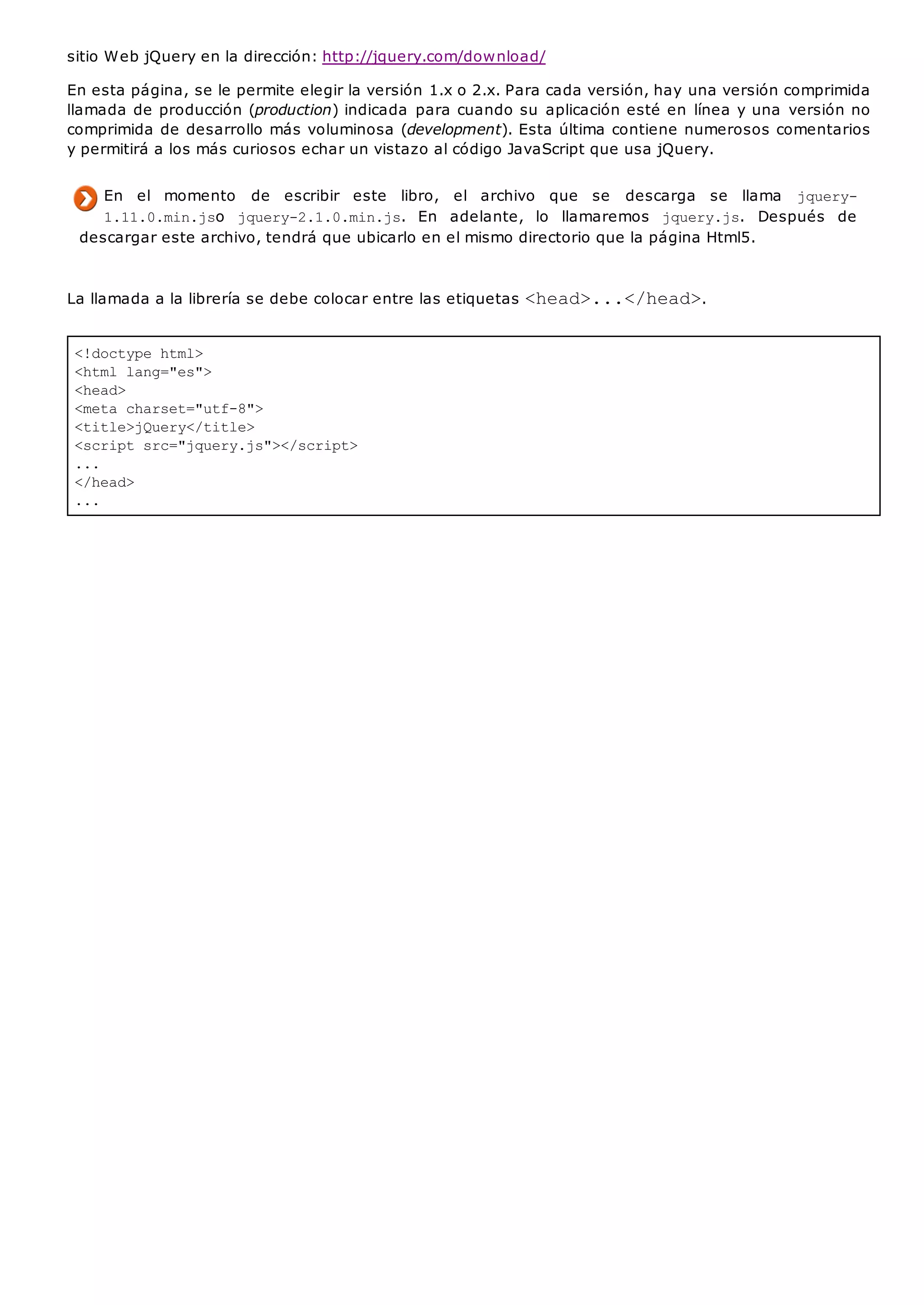 <!doctype html>
<html lang="es">
<head>
<meta charset="utf-8">
<title>jQuery</title>
<script src="jquery.js"></script>
...
</head>
...
sitio Web jQuery en la dirección: http://jquery.com/download/
En esta página, se le permite elegir la versión 1.x o 2.x. Para cada versión, hay una versión comprimida
llamada de producción (production) indicada para cuando su aplicación esté en línea y una versión no
comprimida de desarrollo más voluminosa (development). Esta última contiene numerosos comentarios
y permitirá a los más curiosos echar un vistazo al código JavaScript que usa jQuery.
En el momento de escribir este libro, el archivo que se descarga se llama jquery-
1.11.0.min.jso jquery-2.1.0.min.js. En adelante, lo llamaremos jquery.js. Después de
descargar este archivo, tendrá que ubicarlo en el mismo directorio que la página Html5.
La llamada a la librería se debe colocar entre las etiquetas <head>...</head>.
 