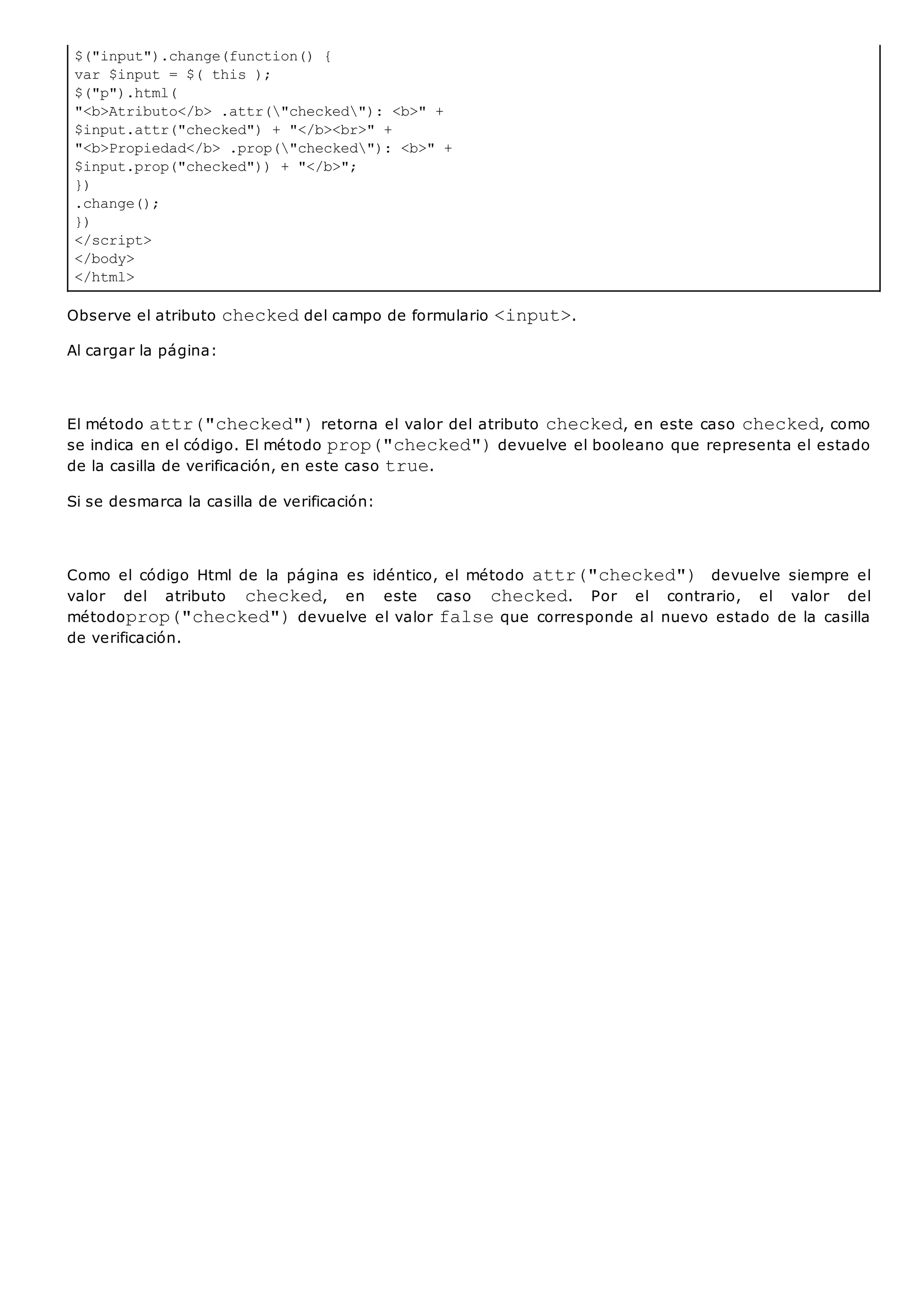 $("input").change(function() {
var $input = $( this );
$("p").html(
"<b>Atributo</b> .attr("checked"): <b>" +
$input.attr("checked") + "</b><br>" +
"<b>Propiedad</b> .prop("checked"): <b>" +
$input.prop("checked")) + "</b>";
})
.change();
})
</script>
</body>
</html>
Observe el atributo checkeddel campo de formulario <input>.
Al cargar la página:
El método attr("checked")retorna el valor del atributo checked, en este caso checked, como
se indica en el código. El método prop("checked")devuelve el booleano que representa el estado
de la casilla de verificación, en este caso true.
Si se desmarca la casilla de verificación:
Como el código Html de la página es idéntico, el método attr("checked") devuelve siempre el
valor del atributo checked, en este caso checked. Por el contrario, el valor del
métodoprop("checked")devuelve el valor falseque corresponde al nuevo estado de la casilla
de verificación.
 
