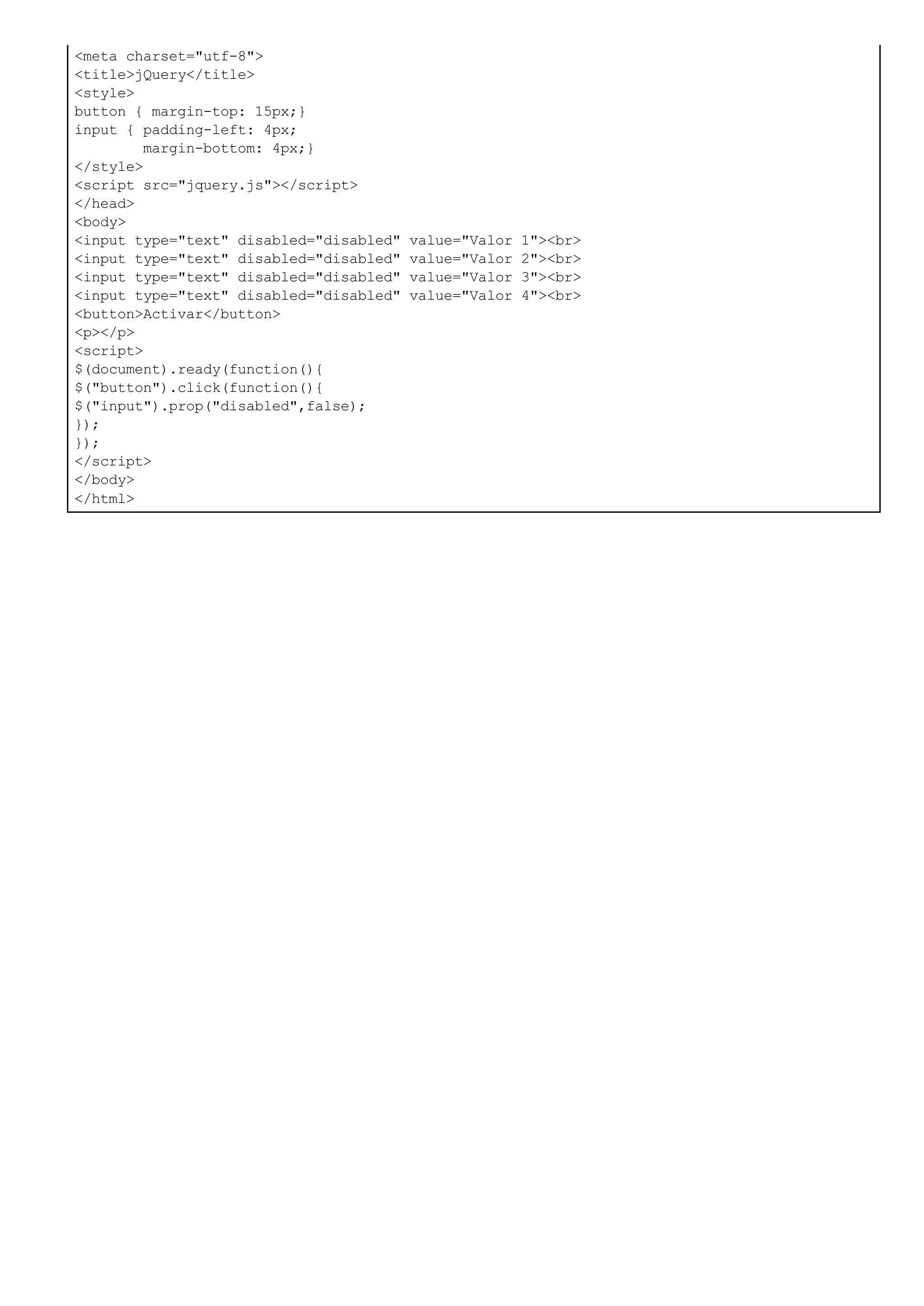 <meta charset="utf-8">
<title>jQuery</title>
<style>
button { margin-top: 15px;}
input { padding-left: 4px;
margin-bottom: 4px;}
</style>
<script src="jquery.js"></script>
</head>
<body>
<input type="text" disabled="disabled" value="Valor 1"><br>
<input type="text" disabled="disabled" value="Valor 2"><br>
<input type="text" disabled="disabled" value="Valor 3"><br>
<input type="text" disabled="disabled" value="Valor 4"><br>
<button>Activar</button>
<p></p>
<script>
$(document).ready(function(){
$("button").click(function(){
$("input").prop("disabled",false);
});
});
</script>
</body>
</html>
 