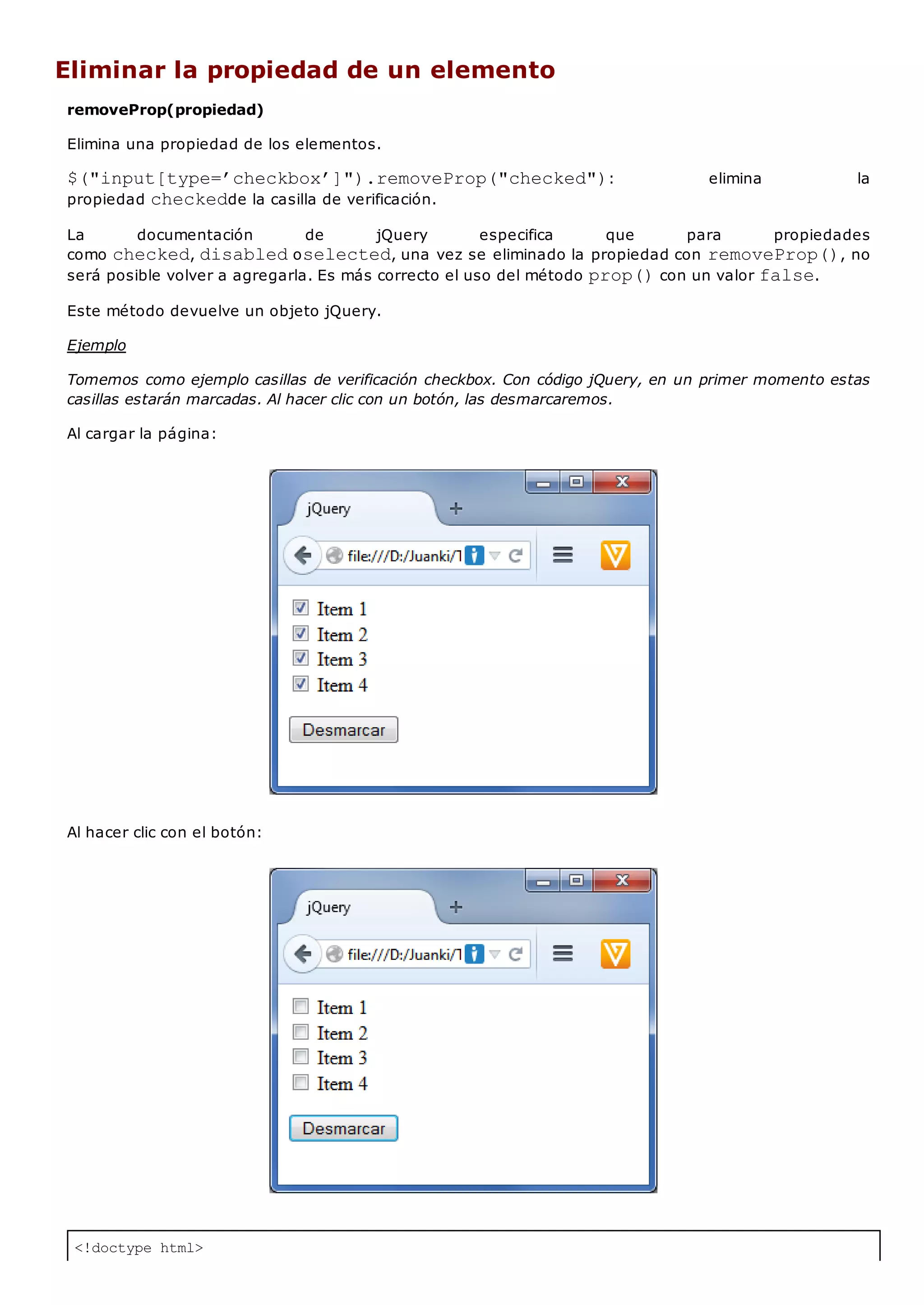 <!doctype html>
Eliminar la propiedad de un elemento
removeProp(propiedad)
Elimina una propiedad de los elementos.
$("input[type=’checkbox’]").removeProp("checked"): elimina la
propiedad checkedde la casilla de verificación.
La documentación de jQuery especifica que para propiedades
como checked, disabledoselected, una vez se eliminado la propiedad con removeProp(), no
será posible volver a agregarla. Es más correcto el uso del método prop()con un valor false.
Este método devuelve un objeto jQuery.
Ejemplo
Tomemos como ejemplo casillas de verificación checkbox. Con código jQuery, en un primer momento estas
casillas estarán marcadas. Al hacer clic con un botón, las desmarcaremos.
Al cargar la página:
Al hacer clic con el botón:
 
