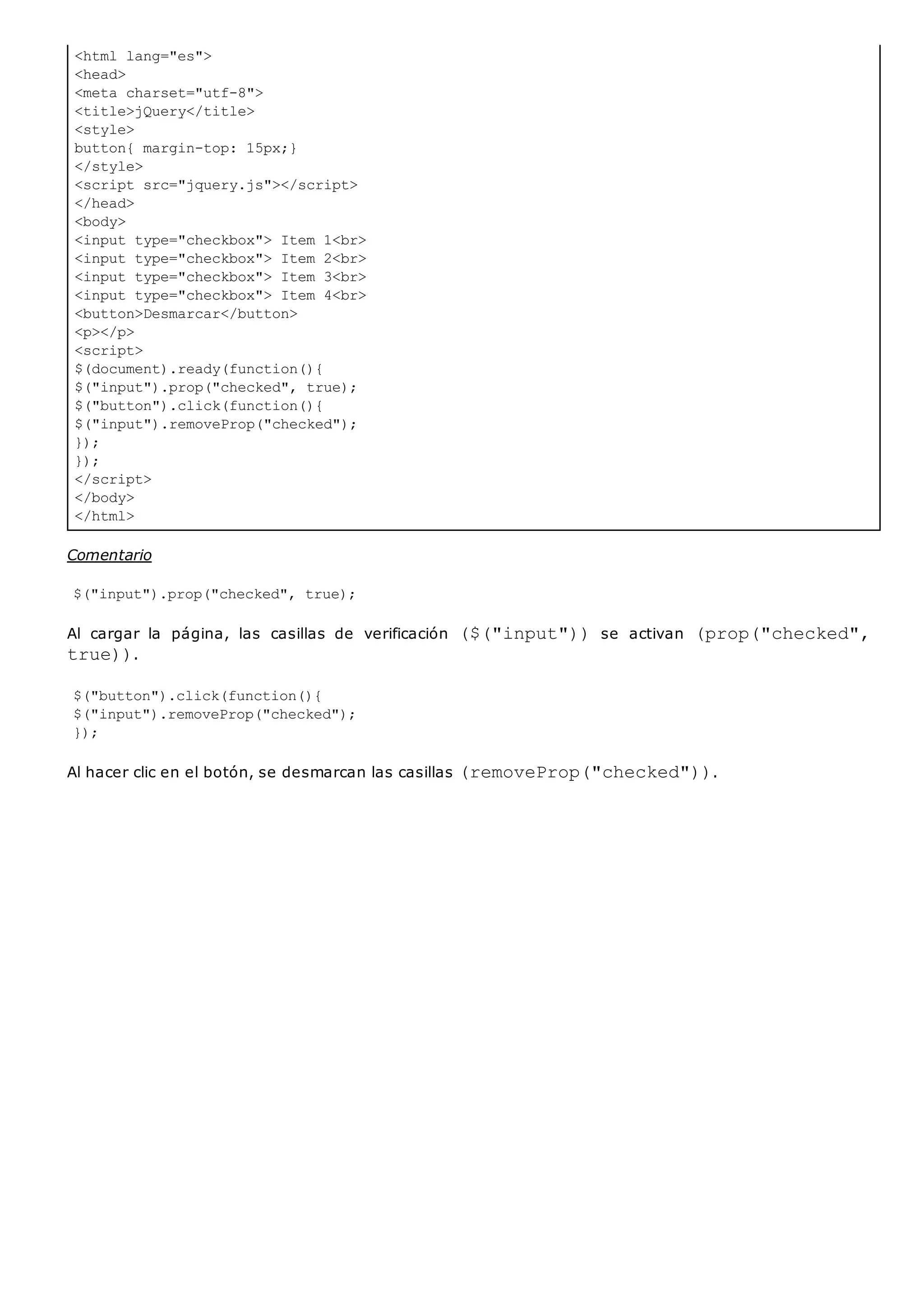 <html lang="es">
<head>
<meta charset="utf-8">
<title>jQuery</title>
<style>
button{ margin-top: 15px;}
</style>
<script src="jquery.js"></script>
</head>
<body>
<input type="checkbox"> Item 1<br>
<input type="checkbox"> Item 2<br>
<input type="checkbox"> Item 3<br>
<input type="checkbox"> Item 4<br>
<button>Desmarcar</button>
<p></p>
<script>
$(document).ready(function(){
$("input").prop("checked", true);
$("button").click(function(){
$("input").removeProp("checked");
});
});
</script>
</body>
</html>
Comentario
$("input").prop("checked", true);
Al cargar la página, las casillas de verificación ($("input"))se activan (prop("checked",
true)).
$("button").click(function(){
$("input").removeProp("checked");
});
Al hacer clic en el botón, se desmarcan las casillas (removeProp("checked")).
 