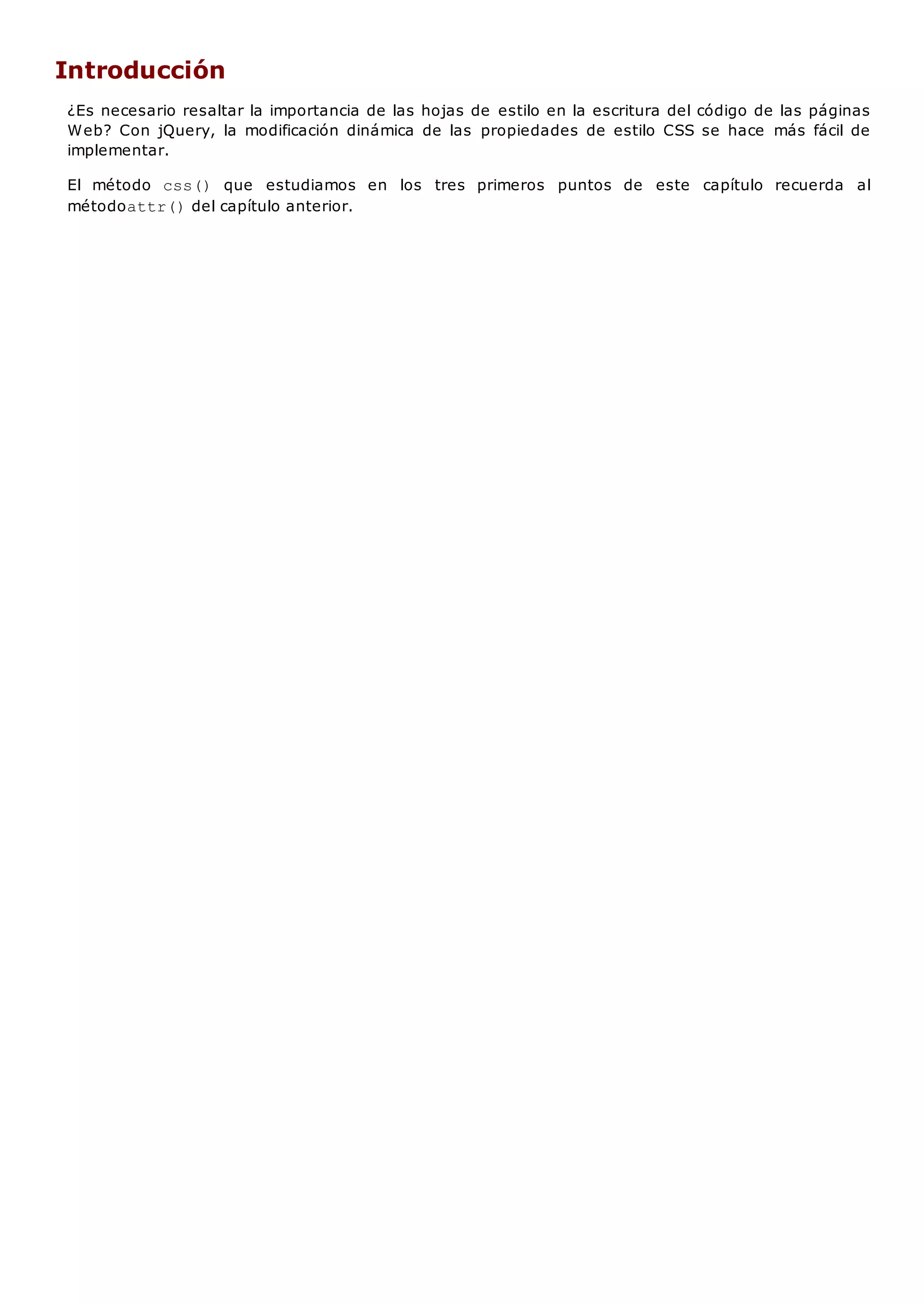 Introducción
¿Es necesario resaltar la importancia de las hojas de estilo en la escritura del código de las páginas
Web? Con jQuery, la modificación dinámica de las propiedades de estilo CSS se hace más fácil de
implementar.
El método css() que estudiamos en los tres primeros puntos de este capítulo recuerda al
métodoattr()del capítulo anterior.
 