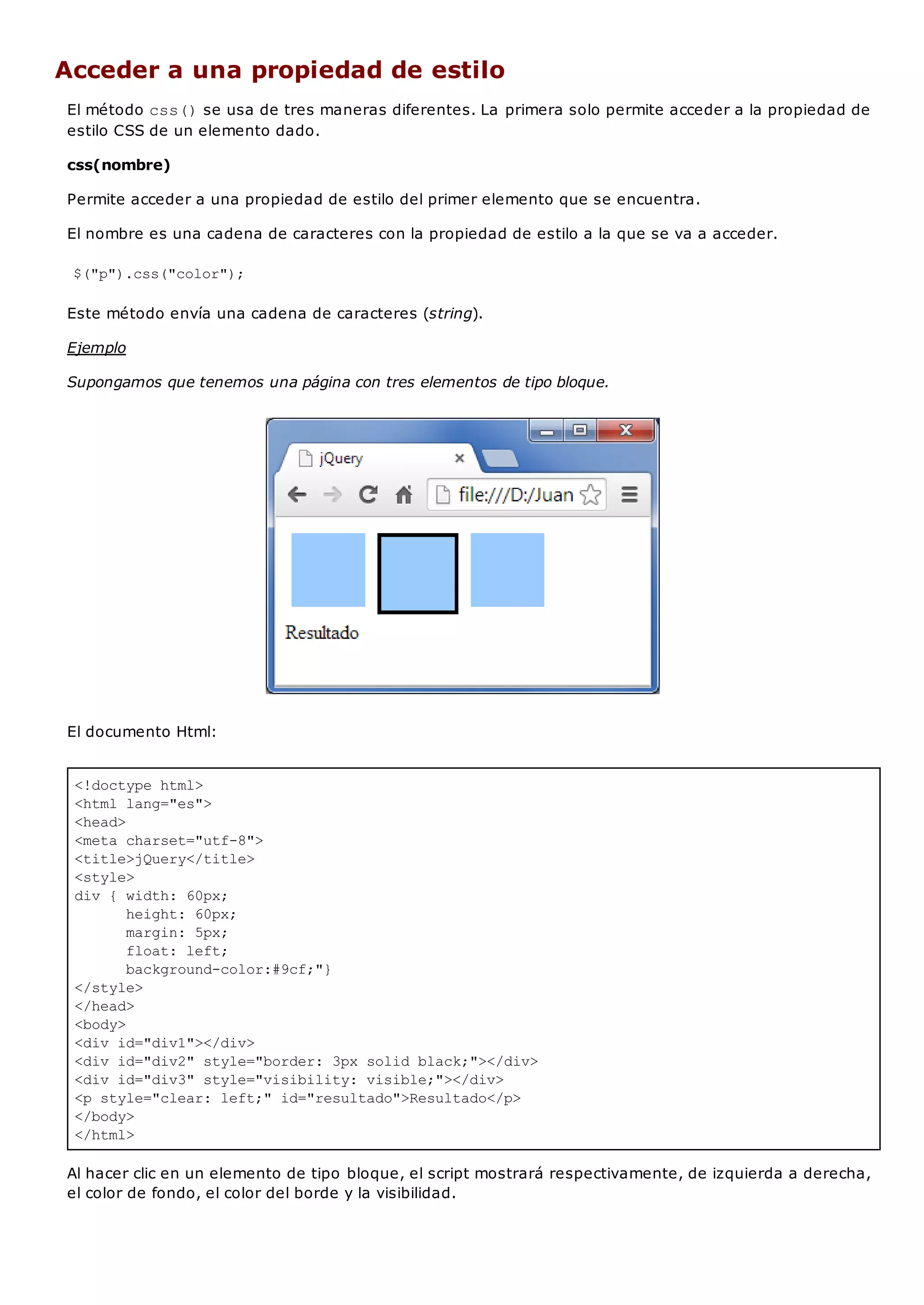 <!doctype html>
<html lang="es">
<head>
<meta charset="utf-8">
<title>jQuery</title>
<style>
div { width: 60px;
height: 60px;
margin: 5px;
float: left;
background-color:#9cf;"}
</style>
</head>
<body>
<div id="div1"></div>
<div id="div2" style="border: 3px solid black;"></div>
<div id="div3" style="visibility: visible;"></div>
<p style="clear: left;" id="resultado">Resultado</p>
</body>
</html>
Acceder a una propiedad de estilo
El método css()se usa de tres maneras diferentes. La primera solo permite acceder a la propiedad de
estilo CSS de un elemento dado.
css(nombre)
Permite acceder a una propiedad de estilo del primer elemento que se encuentra.
El nombre es una cadena de caracteres con la propiedad de estilo a la que se va a acceder.
$("p").css("color");
Este método envía una cadena de caracteres (string).
Ejemplo
Supongamos que tenemos una página con tres elementos de tipo bloque.
El documento Html:
Al hacer clic en un elemento de tipo bloque, el script mostrará respectivamente, de izquierda a derecha,
el color de fondo, el color del borde y la visibilidad.
 