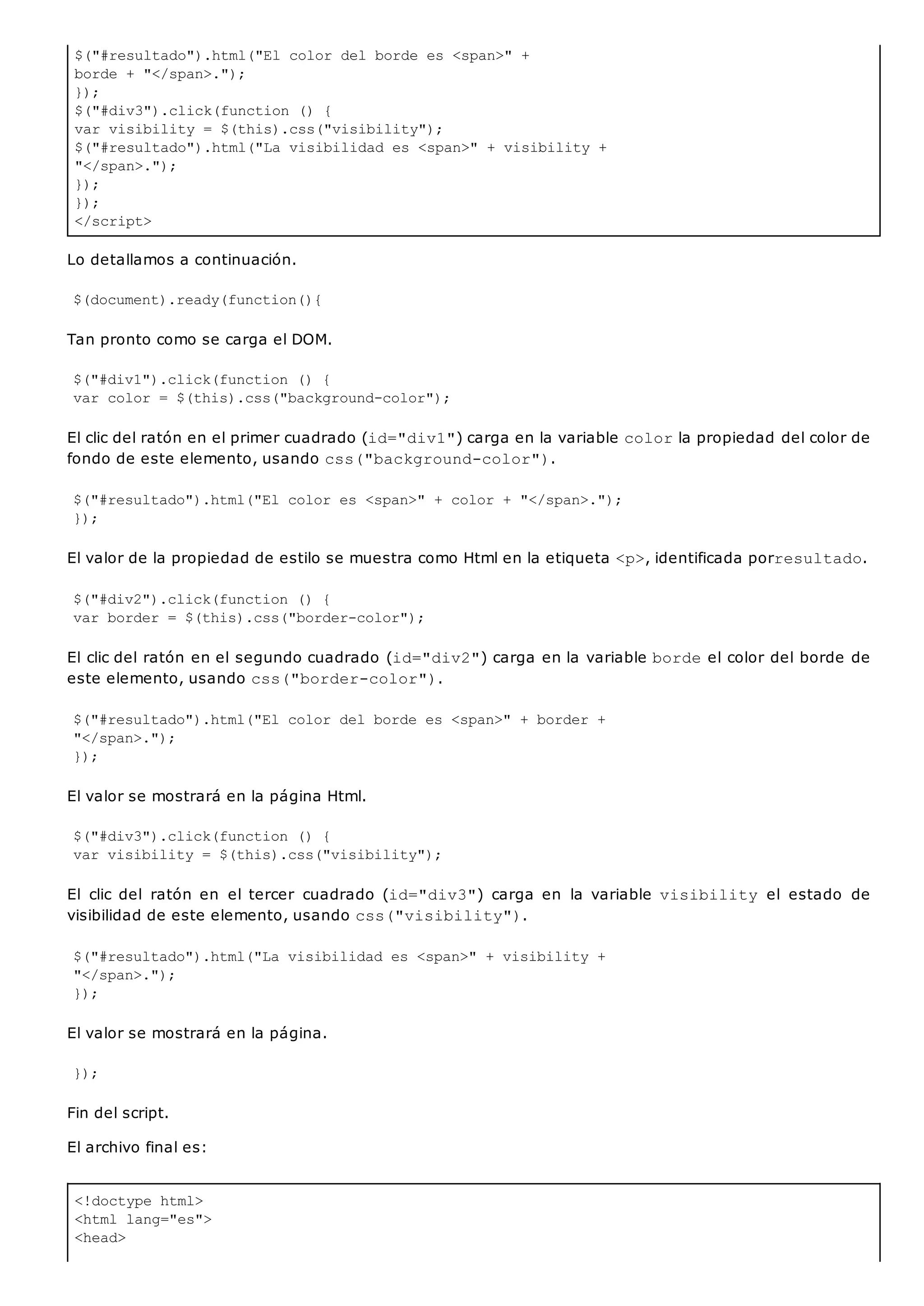 $("#resultado").html("El color del borde es <span>" +
borde + "</span>.");
});
$("#div3").click(function () {
var visibility = $(this).css("visibility");
$("#resultado").html("La visibilidad es <span>" + visibility +
"</span>.");
});
});
</script>
<!doctype html>
<html lang="es">
<head>
Lo detallamos a continuación.
$(document).ready(function(){
Tan pronto como se carga el DOM.
$("#div1").click(function () {
var color = $(this).css("background-color");
El clic del ratón en el primer cuadrado (id="div1") carga en la variable colorla propiedad del color de
fondo de este elemento, usando css("background-color").
$("#resultado").html("El color es <span>" + color + "</span>.");
});
El valor de la propiedad de estilo se muestra como Html en la etiqueta <p>, identificada porresultado.
$("#div2").click(function () {
var border = $(this).css("border-color");
El clic del ratón en el segundo cuadrado (id="div2") carga en la variable bordeel color del borde de
este elemento, usando css("border-color").
$("#resultado").html("El color del borde es <span>" + border +
"</span>.");
});
El valor se mostrará en la página Html.
$("#div3").click(function () {
var visibility = $(this).css("visibility");
El clic del ratón en el tercer cuadrado (id="div3") carga en la variable visibility el estado de
visibilidad de este elemento, usando css("visibility").
$("#resultado").html("La visibilidad es <span>" + visibility +
"</span>.");
});
El valor se mostrará en la página.
});
Fin del script.
El archivo final es:
 