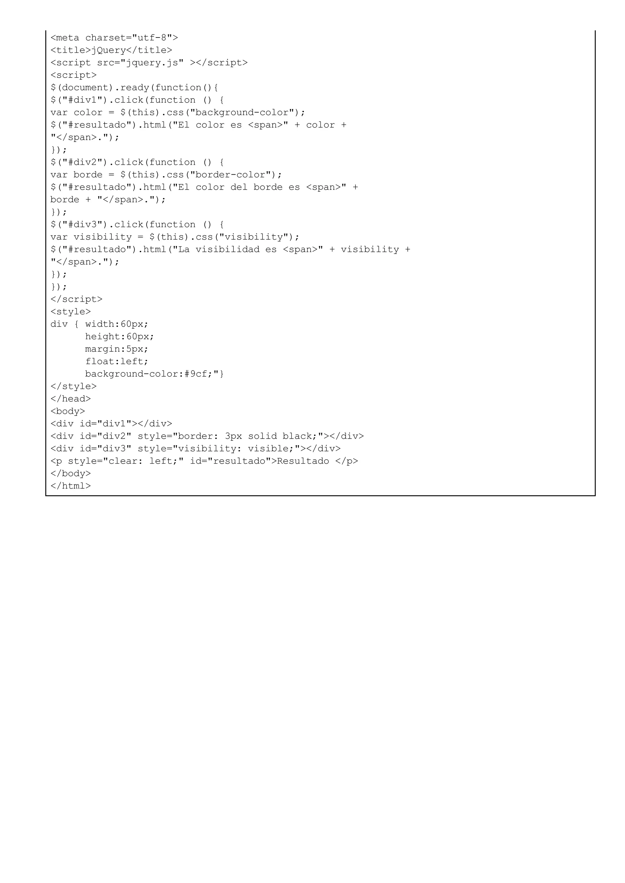 <meta charset="utf-8">
<title>jQuery</title>
<script src="jquery.js" ></script>
<script>
$(document).ready(function(){
$("#div1").click(function () {
var color = $(this).css("background-color");
$("#resultado").html("El color es <span>" + color +
"</span>.");
});
$("#div2").click(function () {
var borde = $(this).css("border-color");
$("#resultado").html("El color del borde es <span>" +
borde + "</span>.");
});
$("#div3").click(function () {
var visibility = $(this).css("visibility");
$("#resultado").html("La visibilidad es <span>" + visibility +
"</span>.");
});
});
</script>
<style>
div { width:60px;
height:60px;
margin:5px;
float:left;
background-color:#9cf;"}
</style>
</head>
<body>
<div id="div1"></div>
<div id="div2" style="border: 3px solid black;"></div>
<div id="div3" style="visibility: visible;"></div>
<p style="clear: left;" id="resultado">Resultado </p>
</body>
</html>
 