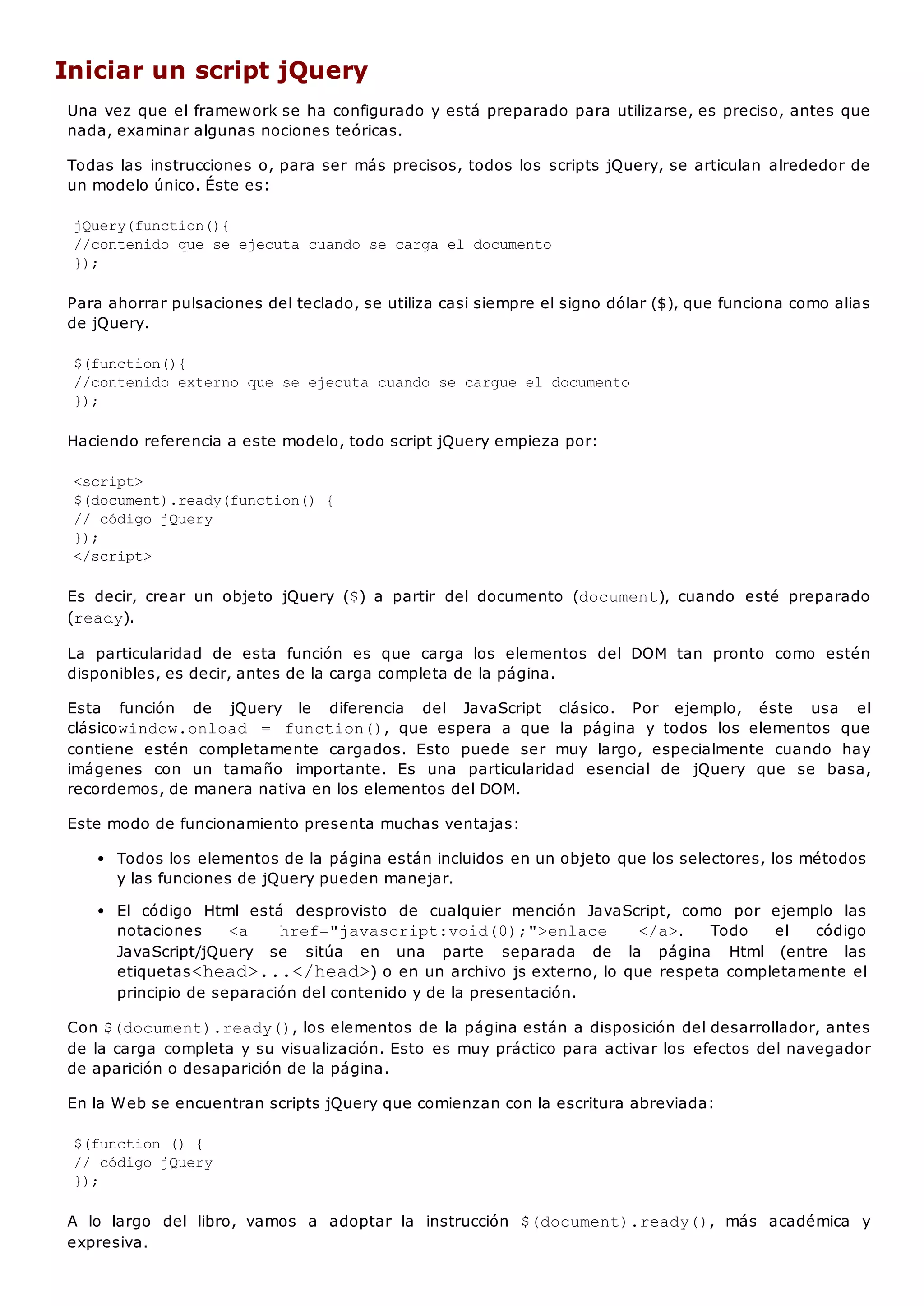 Iniciar un script jQuery
Una vez que el framework se ha configurado y está preparado para utilizarse, es preciso, antes que
nada, examinar algunas nociones teóricas.
Todas las instrucciones o, para ser más precisos, todos los scripts jQuery, se articulan alrededor de
un modelo único. Éste es:
jQuery(function(){
//contenido que se ejecuta cuando se carga el documento
});
Para ahorrar pulsaciones del teclado, se utiliza casi siempre el signo dólar ($), que funciona como alias
de jQuery.
$(function(){
//contenido externo que se ejecuta cuando se cargue el documento
});
Haciendo referencia a este modelo, todo script jQuery empieza por:
<script>
$(document).ready(function() {
// código jQuery
});
</script>
Es decir, crear un objeto jQuery ($) a partir del documento (document), cuando esté preparado
(ready).
La particularidad de esta función es que carga los elementos del DOM tan pronto como estén
disponibles, es decir, antes de la carga completa de la página.
Esta función de jQuery le diferencia del JavaScript clásico. Por ejemplo, éste usa el
clásicowindow.onload = function(), que espera a que la página y todos los elementos que
contiene estén completamente cargados. Esto puede ser muy largo, especialmente cuando hay
imágenes con un tamaño importante. Es una particularidad esencial de jQuery que se basa,
recordemos, de manera nativa en los elementos del DOM.
Este modo de funcionamiento presenta muchas ventajas:
Todos los elementos de la página están incluidos en un objeto que los selectores, los métodos
y las funciones de jQuery pueden manejar.
El código Html está desprovisto de cualquier mención JavaScript, como por ejemplo las
notaciones <a href="javascript:void(0);">enlace </a>. Todo el código
JavaScript/jQuery se sitúa en una parte separada de la página Html (entre las
etiquetas<head>...</head>) o en un archivo js externo, lo que respeta completamente el
principio de separación del contenido y de la presentación.
Con $(document).ready(), los elementos de la página están a disposición del desarrollador, antes
de la carga completa y su visualización. Esto es muy práctico para activar los efectos del navegador
de aparición o desaparición de la página.
En la Web se encuentran scripts jQuery que comienzan con la escritura abreviada:
$(function () {
// código jQuery
});
A lo largo del libro, vamos a adoptar la instrucción $(document).ready(), más académica y
expresiva.
 