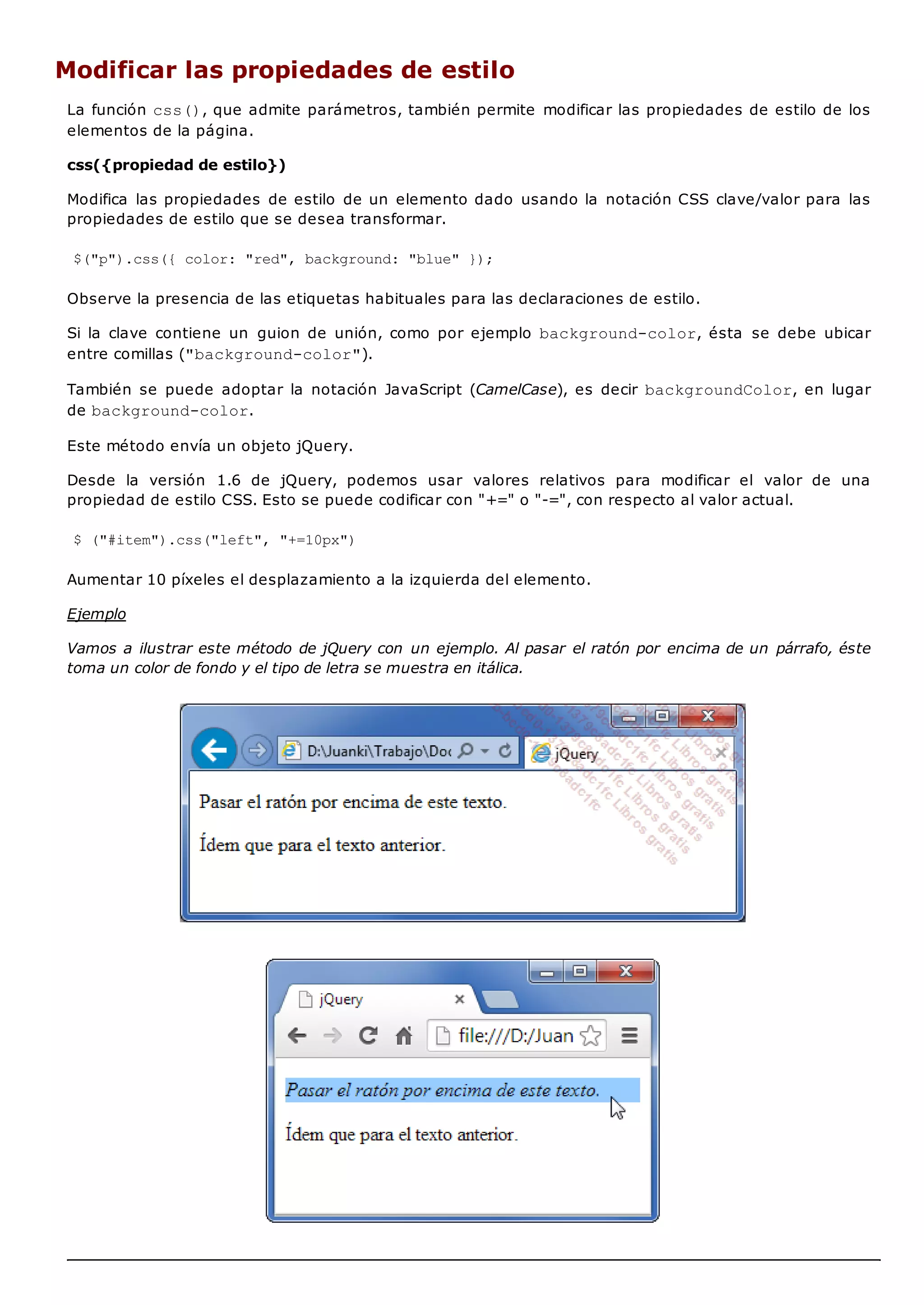 Modificar las propiedades de estilo
La función css(), que admite parámetros, también permite modificar las propiedades de estilo de los
elementos de la página.
css({propiedad de estilo})
Modifica las propiedades de estilo de un elemento dado usando la notación CSS clave/valor para las
propiedades de estilo que se desea transformar.
$("p").css({ color: "red", background: "blue" });
Observe la presencia de las etiquetas habituales para las declaraciones de estilo.
Si la clave contiene un guion de unión, como por ejemplo background-color, ésta se debe ubicar
entre comillas ("background-color").
También se puede adoptar la notación JavaScript (CamelCase), es decir backgroundColor, en lugar
de background-color.
Este método envía un objeto jQuery.
Desde la versión 1.6 de jQuery, podemos usar valores relativos para modificar el valor de una
propiedad de estilo CSS. Esto se puede codificar con "+=" o "-=", con respecto al valor actual.
$ ("#item").css("left", "+=10px")
Aumentar 10 píxeles el desplazamiento a la izquierda del elemento.
Ejemplo
Vamos a ilustrar este método de jQuery con un ejemplo. Al pasar el ratón por encima de un párrafo, éste
toma un color de fondo y el tipo de letra se muestra en itálica.
 