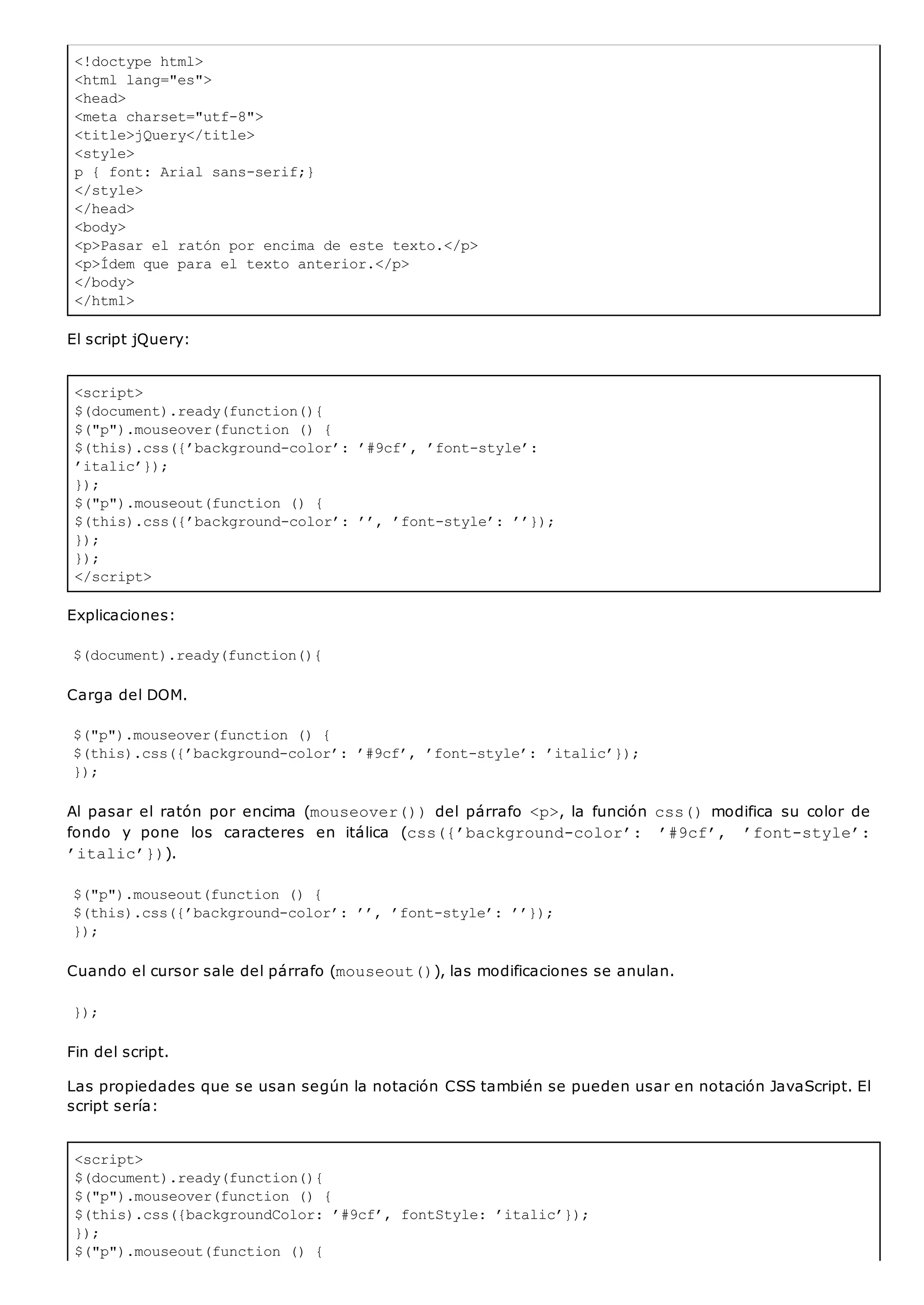 <!doctype html>
<html lang="es">
<head>
<meta charset="utf-8">
<title>jQuery</title>
<style>
p { font: Arial sans-serif;}
</style>
</head>
<body>
<p>Pasar el ratón por encima de este texto.</p>
<p>Ídem que para el texto anterior.</p>
</body>
</html>
<script>
$(document).ready(function(){
$("p").mouseover(function () {
$(this).css({’background-color’: ’#9cf’, ’font-style’:
’italic’});
});
$("p").mouseout(function () {
$(this).css({’background-color’: ’’, ’font-style’: ’’});
});
});
</script>
<script>
$(document).ready(function(){
$("p").mouseover(function () {
$(this).css({backgroundColor: ’#9cf’, fontStyle: ’italic’});
});
$("p").mouseout(function () {
El script jQuery:
Explicaciones:
$(document).ready(function(){
Carga del DOM.
$("p").mouseover(function () {
$(this).css({’background-color’: ’#9cf’, ’font-style’: ’italic’});
});
Al pasar el ratón por encima (mouseover())del párrafo <p>, la función css()modifica su color de
fondo y pone los caracteres en itálica (css({’background-color’: ’#9cf’, ’font-style’:
’italic’})).
$("p").mouseout(function () {
$(this).css({’background-color’: ’’, ’font-style’: ’’});
});
Cuando el cursor sale del párrafo (mouseout()), las modificaciones se anulan.
});
Fin del script.
Las propiedades que se usan según la notación CSS también se pueden usar en notación JavaScript. El
script sería:
 