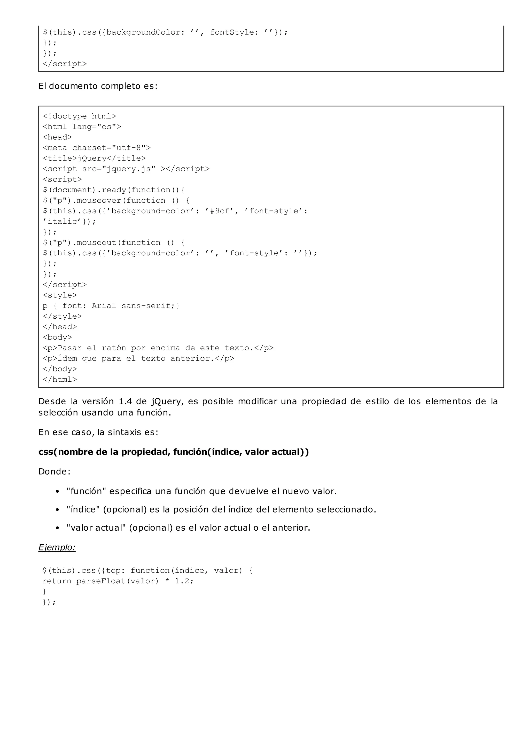 $(this).css({backgroundColor: ’’, fontStyle: ’’});
});
});
</script>
<!doctype html>
<html lang="es">
<head>
<meta charset="utf-8">
<title>jQuery</title>
<script src="jquery.js" ></script>
<script>
$(document).ready(function(){
$("p").mouseover(function () {
$(this).css({’background-color’: ’#9cf’, ’font-style’:
’italic’});
});
$("p").mouseout(function () {
$(this).css({’background-color’: ’’, ’font-style’: ’’});
});
});
</script>
<style>
p { font: Arial sans-serif;}
</style>
</head>
<body>
<p>Pasar el ratón por encima de este texto.</p>
<p>Ídem que para el texto anterior.</p>
</body>
</html>
El documento completo es:
Desde la versión 1.4 de jQuery, es posible modificar una propiedad de estilo de los elementos de la
selección usando una función.
En ese caso, la sintaxis es:
css(nombre de la propiedad, función(índice, valor actual))
Donde:
"función" especifica una función que devuelve el nuevo valor.
"índice" (opcional) es la posición del índice del elemento seleccionado.
"valor actual" (opcional) es el valor actual o el anterior.
Ejemplo:
$(this).css({top: function(índice, valor) {
return parseFloat(valor) * 1.2;
}
});
 