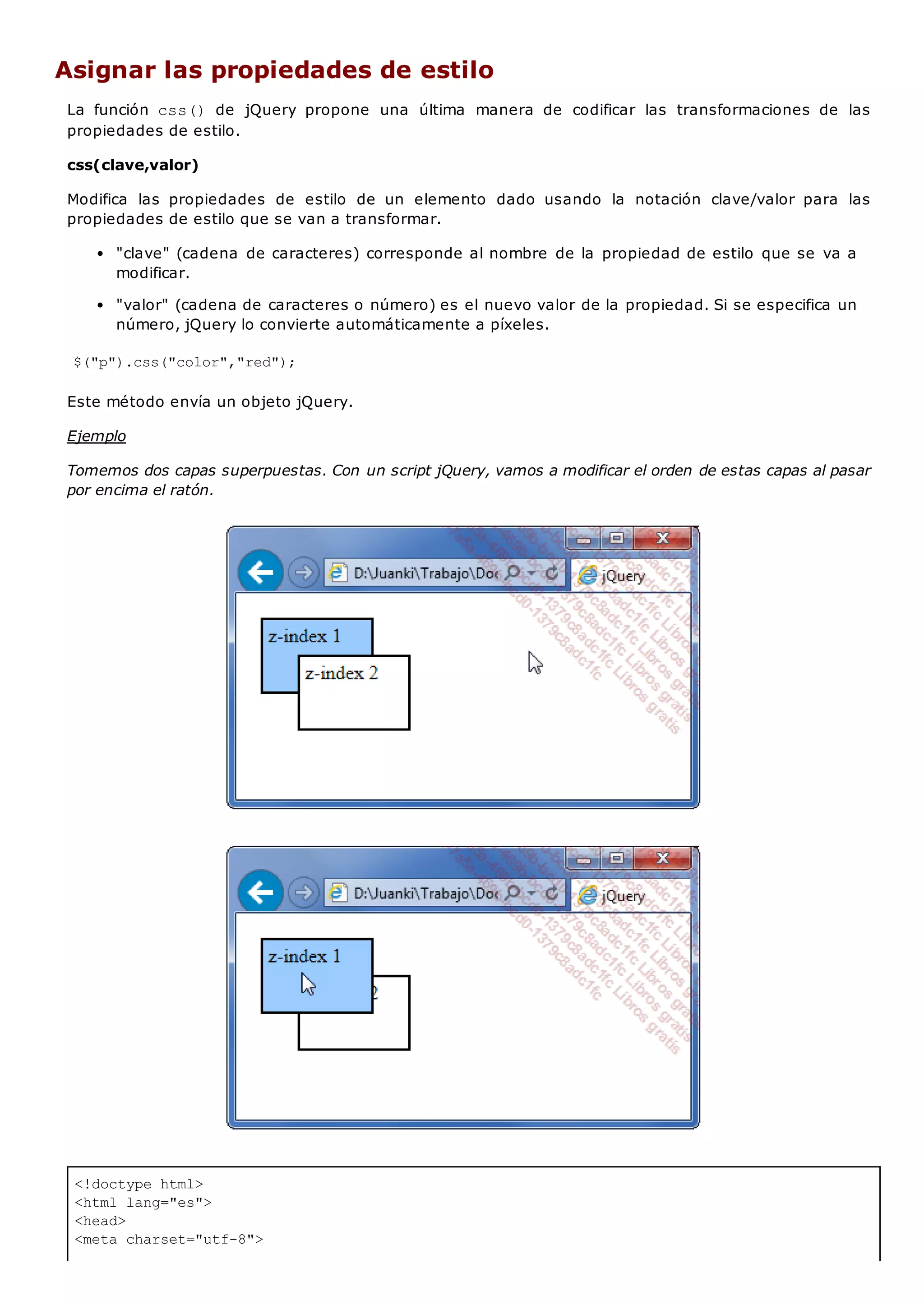 <!doctype html>
<html lang="es">
<head>
<meta charset="utf-8">
Asignar las propiedades de estilo
La función css() de jQuery propone una última manera de codificar las transformaciones de las
propiedades de estilo.
css(clave,valor)
Modifica las propiedades de estilo de un elemento dado usando la notación clave/valor para las
propiedades de estilo que se van a transformar.
"clave" (cadena de caracteres) corresponde al nombre de la propiedad de estilo que se va a
modificar.
"valor" (cadena de caracteres o número) es el nuevo valor de la propiedad. Si se especifica un
número, jQuery lo convierte automáticamente a píxeles.
$("p").css("color","red");
Este método envía un objeto jQuery.
Ejemplo
Tomemos dos capas superpuestas. Con un script jQuery, vamos a modificar el orden de estas capas al pasar
por encima el ratón.
 
