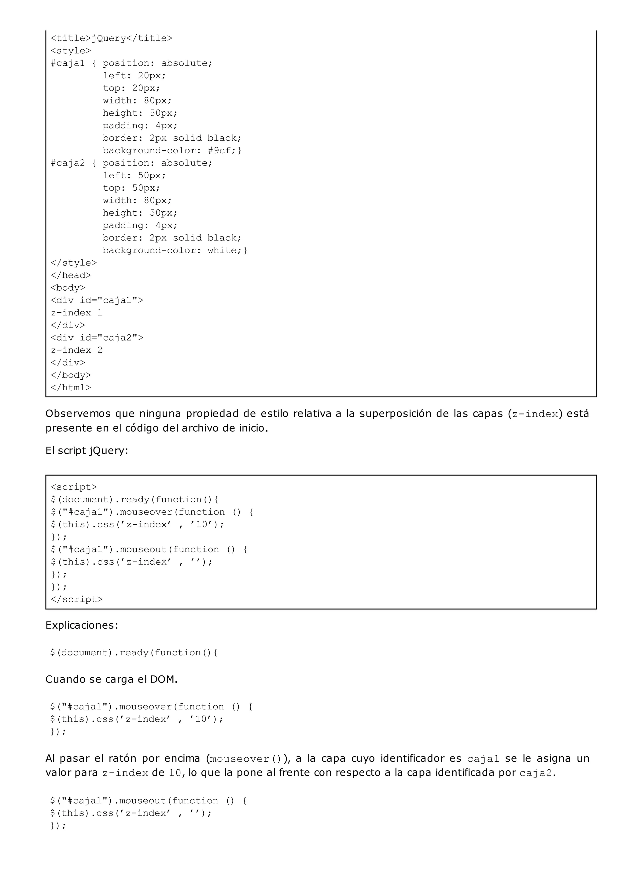 <title>jQuery</title>
<style>
#caja1 { position: absolute;
left: 20px;
top: 20px;
width: 80px;
height: 50px;
padding: 4px;
border: 2px solid black;
background-color: #9cf;}
#caja2 { position: absolute;
left: 50px;
top: 50px;
width: 80px;
height: 50px;
padding: 4px;
border: 2px solid black;
background-color: white;}
</style>
</head>
<body>
<div id="caja1">
z-index 1
</div>
<div id="caja2">
z-index 2
</div>
</body>
</html>
<script>
$(document).ready(function(){
$("#caja1").mouseover(function () {
$(this).css(’z-index’ , ’10’);
});
$("#caja1").mouseout(function () {
$(this).css(’z-index’ , ’’);
});
});
</script>
Observemos que ninguna propiedad de estilo relativa a la superposición de las capas (z-index) está
presente en el código del archivo de inicio.
El script jQuery:
Explicaciones:
$(document).ready(function(){
Cuando se carga el DOM.
$("#caja1").mouseover(function () {
$(this).css(’z-index’ , ’10’);
});
Al pasar el ratón por encima (mouseover()), a la capa cuyo identificador es caja1se le asigna un
valor para z-indexde 10, lo que la pone al frente con respecto a la capa identificada por caja2.
$("#caja1").mouseout(function () {
$(this).css(’z-index’ , ’’);
});
 