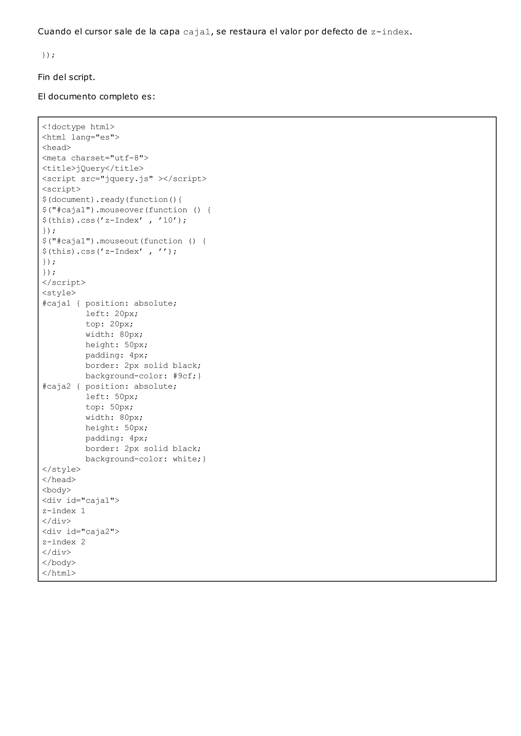 <!doctype html>
<html lang="es">
<head>
<meta charset="utf-8">
<title>jQuery</title>
<script src="jquery.js" ></script>
<script>
$(document).ready(function(){
$("#caja1").mouseover(function () {
$(this).css(’z-Index’ , ’10’);
});
$("#caja1").mouseout(function () {
$(this).css(’z-Index’ , ’’);
});
});
</script>
<style>
#caja1 { position: absolute;
left: 20px;
top: 20px;
width: 80px;
height: 50px;
padding: 4px;
border: 2px solid black;
background-color: #9cf;}
#caja2 { position: absolute;
left: 50px;
top: 50px;
width: 80px;
height: 50px;
padding: 4px;
border: 2px solid black;
background-color: white;}
</style>
</head>
<body>
<div id="caja1">
z-index 1
</div>
<div id="caja2">
z-index 2
</div>
</body>
</html>
Cuando el cursor sale de la capa caja1, se restaura el valor por defecto de z-index.
});
Fin del script.
El documento completo es:
 