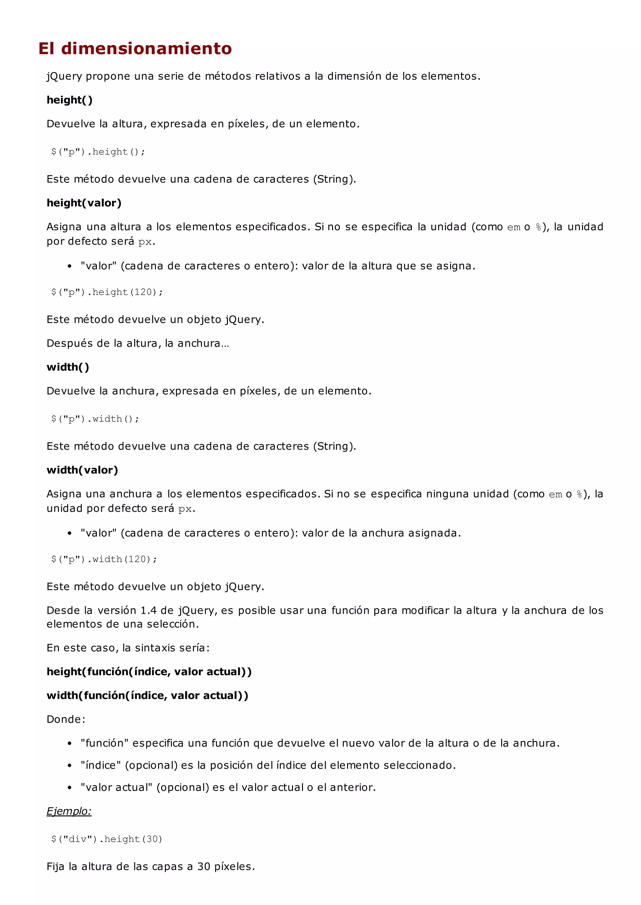 El dimensionamiento
jQuery propone una serie de métodos relativos a la dimensión de los elementos.
height()
Devuelve la altura, expresada en píxeles, de un elemento.
$("p").height();
Este método devuelve una cadena de caracteres (String).
height(valor)
Asigna una altura a los elementos especificados. Si no se especifica la unidad (como emo %), la unidad
por defecto será px.
"valor" (cadena de caracteres o entero): valor de la altura que se asigna.
$("p").height(120);
Este método devuelve un objeto jQuery.
Después de la altura, la anchura…
width()
Devuelve la anchura, expresada en píxeles, de un elemento.
$("p").width();
Este método devuelve una cadena de caracteres (String).
width(valor)
Asigna una anchura a los elementos especificados. Si no se especifica ninguna unidad (como emo %), la
unidad por defecto será px.
"valor" (cadena de caracteres o entero): valor de la anchura asignada.
$("p").width(120);
Este método devuelve un objeto jQuery.
Desde la versión 1.4 de jQuery, es posible usar una función para modificar la altura y la anchura de los
elementos de una selección.
En este caso, la sintaxis sería:
height(función(índice, valor actual))
width(función(índice, valor actual))
Donde:
"función" especifica una función que devuelve el nuevo valor de la altura o de la anchura.
"índice" (opcional) es la posición del índice del elemento seleccionado.
"valor actual" (opcional) es el valor actual o el anterior.
Ejemplo:
$("div").height(30)
Fija la altura de las capas a 30 píxeles.
 