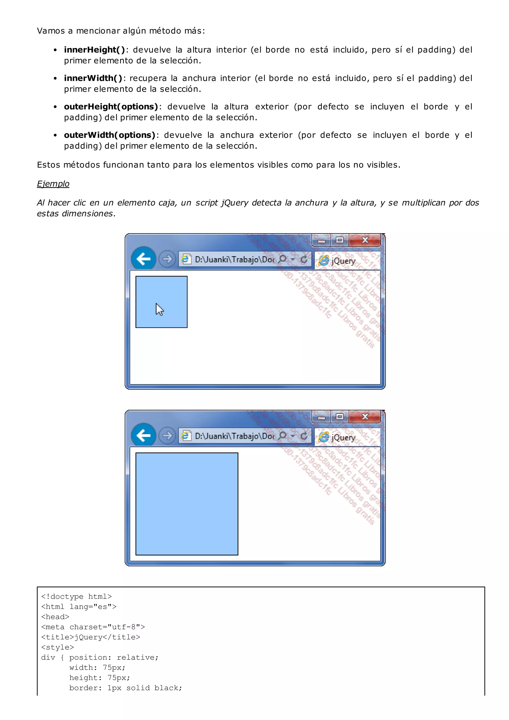 <!doctype html>
<html lang="es">
<head>
<meta charset="utf-8">
<title>jQuery</title>
<style>
div { position: relative;
width: 75px;
height: 75px;
border: 1px solid black;
Vamos a mencionar algún método más:
innerHeight(): devuelve la altura interior (el borde no está incluido, pero sí el padding) del
primer elemento de la selección.
innerWidth(): recupera la anchura interior (el borde no está incluido, pero sí el padding) del
primer elemento de la selección.
outerHeight(options): devuelve la altura exterior (por defecto se incluyen el borde y el
padding) del primer elemento de la selección.
outerWidth(options): devuelve la anchura exterior (por defecto se incluyen el borde y el
padding) del primer elemento de la selección.
Estos métodos funcionan tanto para los elementos visibles como para los no visibles.
Ejemplo
Al hacer clic en un elemento caja, un script jQuery detecta la anchura y la altura, y se multiplican por dos
estas dimensiones.
 