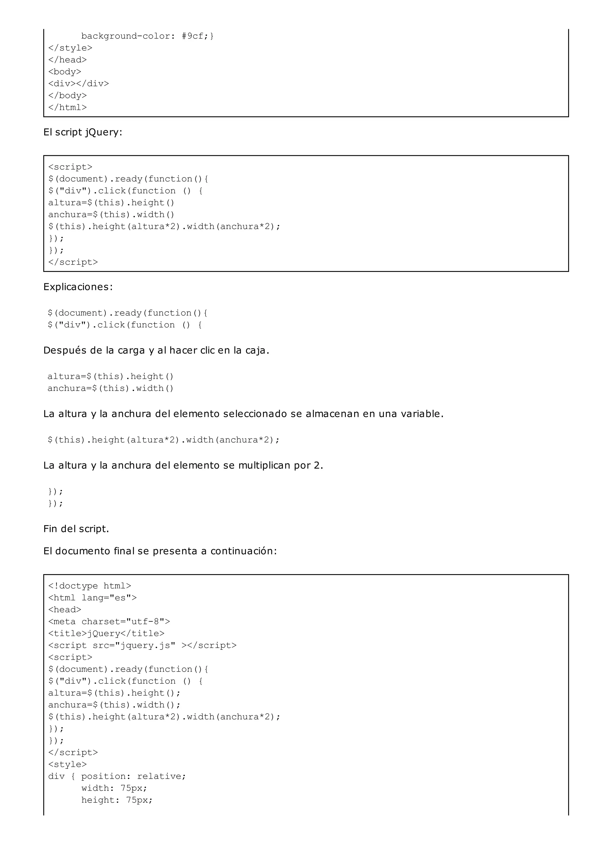 background-color: #9cf;}
</style>
</head>
<body>
<div></div>
</body>
</html>
<script>
$(document).ready(function(){
$("div").click(function () {
altura=$(this).height()
anchura=$(this).width()
$(this).height(altura*2).width(anchura*2);
});
});
</script>
<!doctype html>
<html lang="es">
<head>
<meta charset="utf-8">
<title>jQuery</title>
<script src="jquery.js" ></script>
<script>
$(document).ready(function(){
$("div").click(function () {
altura=$(this).height();
anchura=$(this).width();
$(this).height(altura*2).width(anchura*2);
});
});
</script>
<style>
div { position: relative;
width: 75px;
height: 75px;
El script jQuery:
Explicaciones:
$(document).ready(function(){
$("div").click(function () {
Después de la carga y al hacer clic en la caja.
altura=$(this).height()
anchura=$(this).width()
La altura y la anchura del elemento seleccionado se almacenan en una variable.
$(this).height(altura*2).width(anchura*2);
La altura y la anchura del elemento se multiplican por 2.
});
});
Fin del script.
El documento final se presenta a continuación:
 