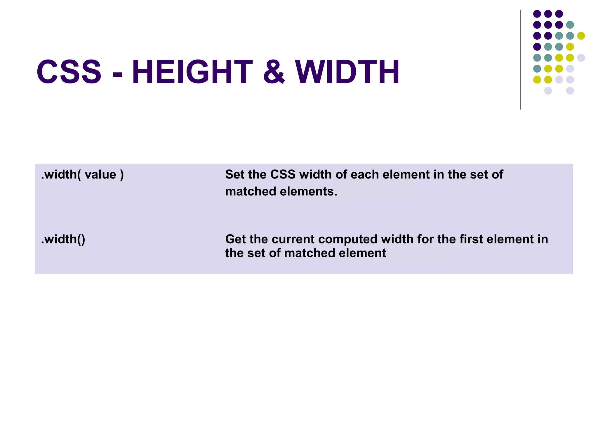CSS - HEIGHT & WIDTH .width( value ) Set the CSS width of each element in the set of matched elements. .width() Get the current computed width for the first element in the set of matched element 