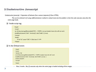 3.Unobstructive Javascript 
Unobstructive Javascript = Separation of behavior from content (separate JS from HTML). 
This can be achieved in JS using addEventListener method in onload event, but the problem is that this code executes only when the entire page loads. 
<head> <scrip> var el=document.getElementbyId(“ID”); // DOM is not yet loaded, hence this will not work el.addEventListener(“click”, function(){ alert(“hello”); },true); </script> <body> <P id=“id” name=“OK”/> Click here !!! </P> </body> 
In the Onload event: 
<head> <scrip> function f(){ var el=document.getElementbyId(“ID”); // DOM is loaded, hence this will work el.addEventListener(“click”, function(){ alert(“hello”); },true); } window.onload=f; </script> <body> 
-Now, It works . But, f() executes only when the entire page is loaded including all the images. 
 Inside script tag:  