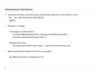 Anonymous functions: 
Anonymous functions are functions that are dynamically declared at runtime without a name. 
Eg:- var myfun=function(){ alert(“hello”); }; 
myfun(); 
How these are useful? 
1) Pass logic to another function 
a) window.addEventListener("load“, function() { alert("All done");}, false); 
b) window.onload=function{ alert(“hello”); }; 
2) Single use functions: 
function(){ alert(“hello”); return (0) }(); // declare and call at the same time 
jQuery method takes anonymous function as a parameter. 
Eg: jQuery( function() { //code goes here } );  