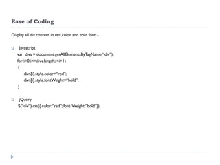 Ease of Coding 
Display all div content in red color and bold font: - 
 Javascript 
var divs = document.getAllElementsByTagName(“div”); 
for(i=0;i<=divs.length;i=i+1) 
{ 
divs[i].style.color=“red”; 
divs[i].style.fontWeight=“bold”; 
} 
 jQuery 
$(“div”).css({ color:”red”; font-Weight:”bold”});  