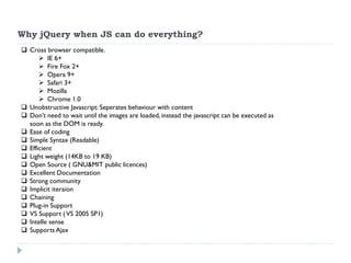 Why jQuery when JS can do everything? 
Cross browser compatible. 
IE 6+ 
Fire Fox 2+ 
Opera 9+ 
Safari 3+ 
Mozilla 
Chrome 1.0 
Unobstructive Javascript: Seperates behaviour with content 
Don’t need to wait until the images are loaded, instead the javascript can be executed as soon as the DOM is ready. 
Ease of coding 
Simple Syntax (Readable) 
Efficient 
Light weight (14KB to 19 KB) 
Open Source ( GNU&MIT public licences) 
Excellent Documentation 
Strong community 
Implicit iteraion 
Chaining 
Plug-in Support 
VS Support ( VS 2005 SP1) 
Intelle sense 
Supports Ajax  