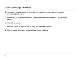 Other JavaScript Libraries 
Prototype (63+126kp scriptulo) : Will not deal with visual effects and animations. On top of it script.aculo.US deals with it. 
 Script.Aculo.US: More visual frame work, can’t integrate with other frameworks. Less community support. 
 Yahoo-UI: Large in size 
 Mootools: suitable for apps that require less js, less community support. 
 Dojo: So popular and efficient as jQuery. Not as simpler as jQuery.  
