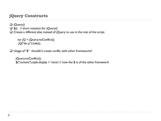 jQuery Constructs 
jQuery() 
$() // short notation for jQuery() 
Create a different alias instead of jQuery to use in the rest of the script. 
var jQ = jQuery.noConflict(); 
jQ("div p").hide(); 
Usage of “$” shouldn’t create conflic with other frameworks? 
jQuery.noConflict(); 
$("content").style.display = 'none'; // now the $ is of the other framework 
 