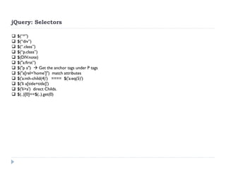 jQuery: Selectors 
$(“*”) 
$(“div”) 
$(“.class”) 
$(“p.class”) 
$(DIV.note) 
$("a:first”) 
$("p a")  Get the anchor tags under P tags 
$("a[rel='home']") match attributes 
$('a:nth-child(4)') ==== $('a:eq(5)') 
$('li a[title=title]') 
$('li>a') direct Childs. 
$(..)[0]==$(..).get(0)  