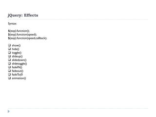 jQuery: Effects 
Syntax: $(exp).function(); $(exp).function(speed); $(exp).function(speed,callback); 
show() 
hide() 
toggle() 
slideup() 
slidedown() 
slidetoggle() 
fadeIN() 
fadeout() 
fadeTo(0 
animation()  
