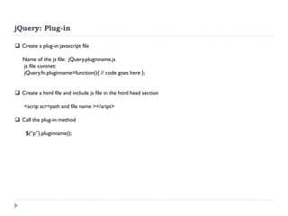 jQuery: Plug-in 
Create a plug-in javascript file Name of the js file: jQuery.pluginname.js js file contnet: jQuery.fn.pluginname=function(){ // code goes here }; 
Create a html file and include js file in the html head section <scrip scr=path and file name ></sript> 
Call the plug-in method $(“p”).pluginname();  