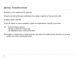 jQuery: Considerations 
jQuery is not a replacement for javascript. 
Jquery can have performance implication and as always it depends on how you write code. 
jQuery doesn’t solve All. 
Use ID selector as much as possible or atleast use nested selector using ID as parent like. 
 To search all input element . $(“input”) will perform slower than $(“#tableName input”) which will be faster. 
Use JQuery methods only to change properties , get values and modify attribute otherwise use of native members can create cross browser issues.  