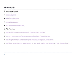References 
Reference Websites: 
www.jquery.com 
www.docs.jquery.com 
www.api.jquery.com 
http://www.learningjquery.com 
Video Tutorials: 
http://hiddenpixels.com/tutorials/jquery-beginners-video-tutorials/ 
http://www.bennadel.com/resources/presentations/jquery/video/index.htm 
http://blog.themeforest.net/tutorials/jquery-for-absolute-beginners-video-series/ 
http://tutorialvid.com/viewVideo.php?video_id=1644&title=jQuery_for_Beginners_Video_Tutorial_Part_4  