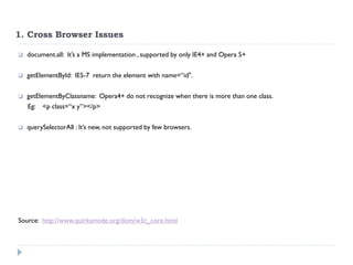 1. Cross Browser Issues 
document.all: It’s a MS implementation , supported by only IE4+ and Opera 5+ 
getElementById: IE5-7 return the element with name=“id". 
getElementByClassname: Opera4+ do not recognize when there is more than one class. 
Eg: <p class=“x y”></p> 
querySelectorAll : It’s new, not supported by few browsers. 
Source: http://www.quirksmode.org/dom/w3c_core.html  