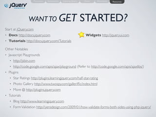 Motivation   Introduction   Learning jQuery       Demo   Alternatives   Resources




                   WANT TO GET                                       STARTED?
Start at jQuery.com
•   Docs http://docs.jquery.com                                      •   Widgets http://jqueryui.com
•   Tutorials http://docs.jquery.com/Tutorials

Other Notables
•   Javascript Playgrounds
    •   http://jsbin.com
    •   http://code.google.com/apis/ajax/playground (Refer to http://code.google.com/apis/ajaxlibs/)
•   Plugins
    •   Star Ratings http://plugins.learningjquery.com/half-star-rating
    •   Photo Gallery http://www.twospy.com/gallerifﬁc/index.html
    •   More @ http://plugins.jquery.com
•   Tutorials
    •   Blog http://www.learningjquery.com
    •   Form Validation http://yensdesign.com/2009/01/how-validate-forms-both-sides-using-php-jquery/
 
