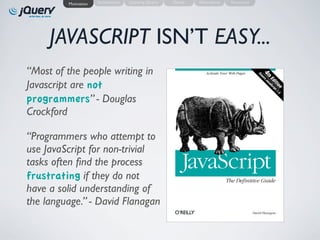 Motivation   Introduction   Learning jQuery   Demo   Alternatives   Resources




     JAVASCRIPT ISN’T EASY...
“Most of the people writing in
Javascript are not
programmers” - Douglas
Crockford

“Programmers who attempt to
use JavaScript for non-trivial
tasks often ﬁnd the process
frustrating if they do not
have a solid understanding of
the language.” - David Flanagan
 