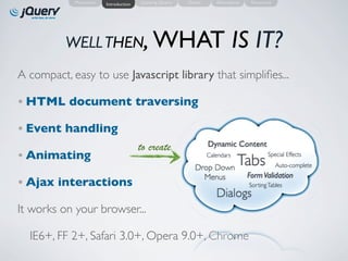 Motivation   Introduction   Learning jQuery   Demo      Alternatives   Resources




          WELL THEN, WHAT                                                    IS IT?
A compact, easy to use Javascript library that simpliﬁes...

• HTML document traversing

• Event handling
                                        to create                Dynamic Content
• Animating                                                       But, what Special Effects
                                                                                  can
                                                                      Tabs all
                                                                 Calendars
                                                                 we DO withAuto-complete
                                                            Drop Down
                                                                        Form Validation
                                                              Menus this ???
• Ajax interactions                                                      Sorting Tables
                                                                 Dialogs
It works on your browser...

  IE6+, FF 2+, Safari 3.0+, Opera 9.0+, Chrome
 