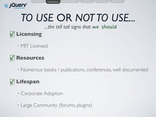 Motivation    Introduction   Learning jQuery   Demo   Alternatives   Resources




 TO USE OR NOT TO USE...
                    ...the tell tail signs that we should
Licensing

• MIT Licensed

Resources

• Numerous books / publications, conferences, well documented

Lifespan

• Corporate Adoption

• Large Community (forums, plugins)
 