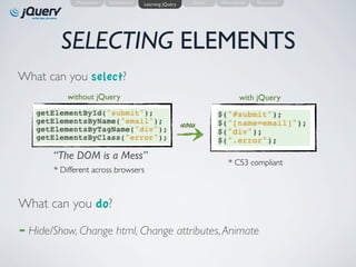Motivation   Introduction   Learning jQuery     Demo   Alternatives   Resources




           SELECTING ELEMENTS
What can you select?
             without jQuery                                                    with jQuery


                                                             now

         “The DOM is a Mess”
                                                                         * CS3 compliant
         * Different across browsers



What can you do?
➡   Hide/Show, Change html, Change attributes, Animate
 