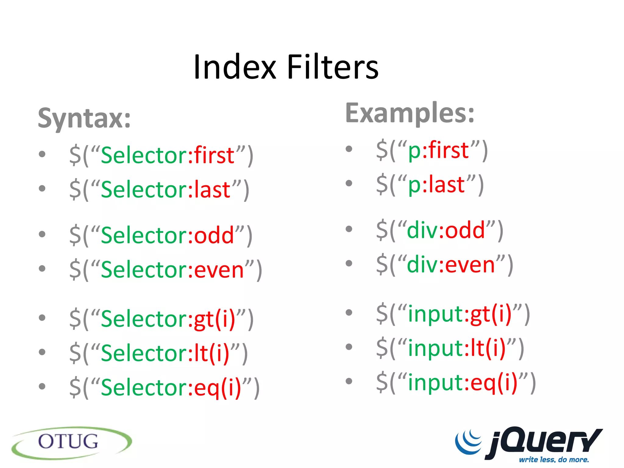 Index Filters
Syntax:                 Examples:
• $(“Selector:first”)   • $(“p:first”)
• $(“Selector:last”)    • $(“p:last”)
• $(“Selector:odd”)     • $(“div:odd”)
• $(“Selector:even”)    • $(“div:even”)

• $(“Selector:gt(i)”)   • $(“input:gt(i)”)
• $(“Selector:lt(i)”)   • $(“input:lt(i)”)
• $(“Selector:eq(i)”)   • $(“input:eq(i)”)
 