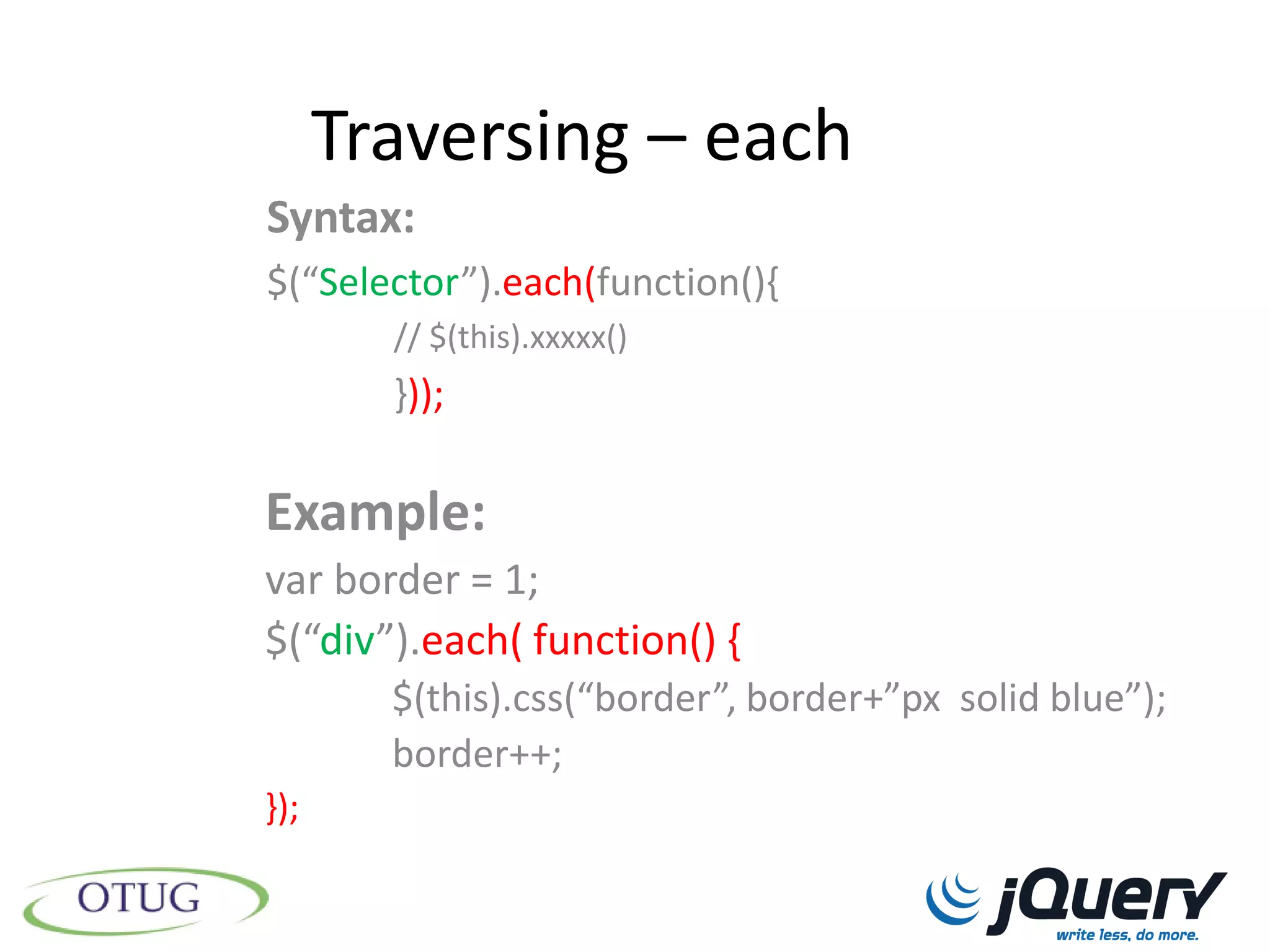 Traversing – each
Syntax:
$(“Selector”).each(function(){
        // $(this).xxxxx()
        }));

Example:
var border = 1;
$(“div”).each( function() {
        $(this).css(“border”, border+”px solid blue”);
        border++;
});
 