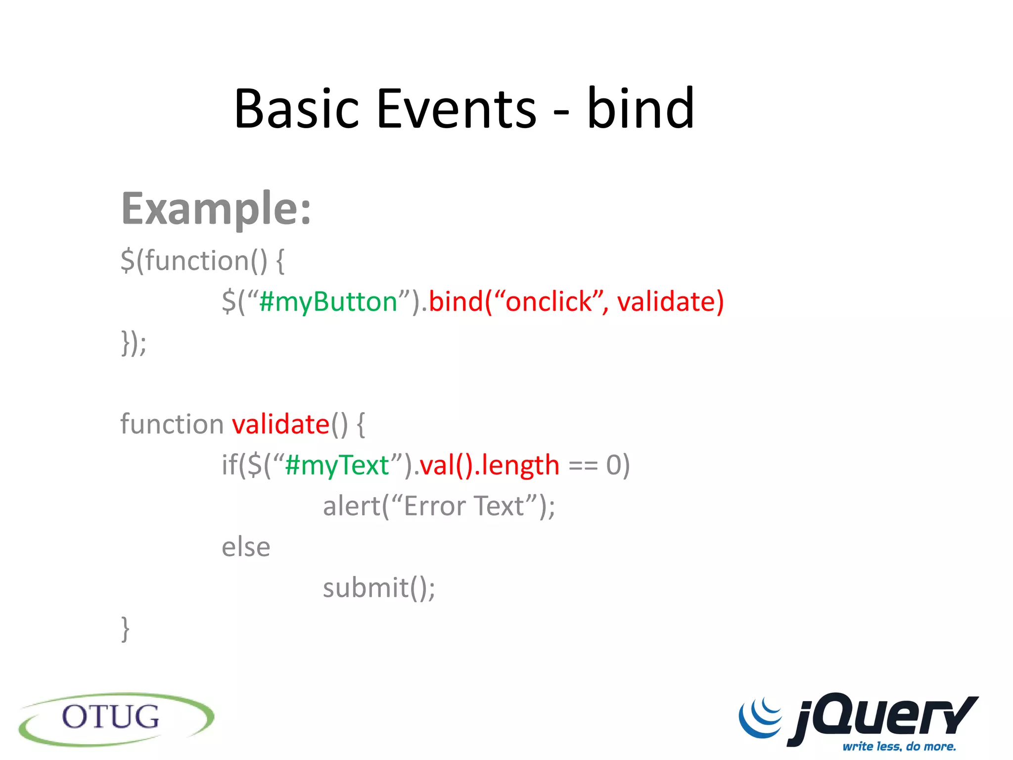 Basic Events - bind
Example:
$(function() {
        $(“#myButton”).bind(“onclick”, validate)
});

function validate() {
        if($(“#myText”).val().length == 0)
                alert(“Error Text”);
        else
                submit();
}
 