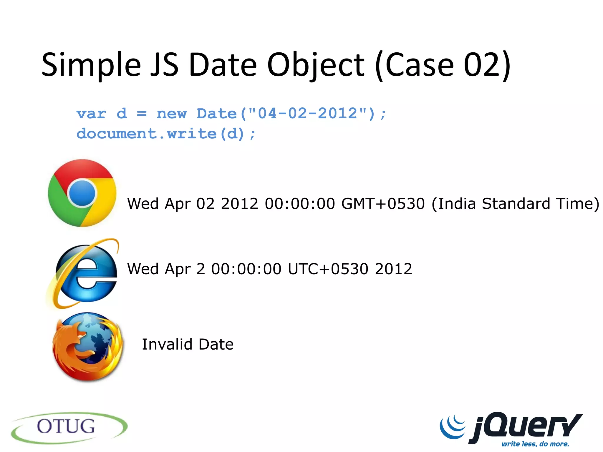 Simple JS Date Object (Case 02)
  var d = new Date("04-02-2012");
  document.write(d);



      Wed Apr 02 2012 00:00:00 GMT+0530 (India Standard Time)



      Wed Apr 2 00:00:00 UTC+0530 2012




        Invalid Date
 