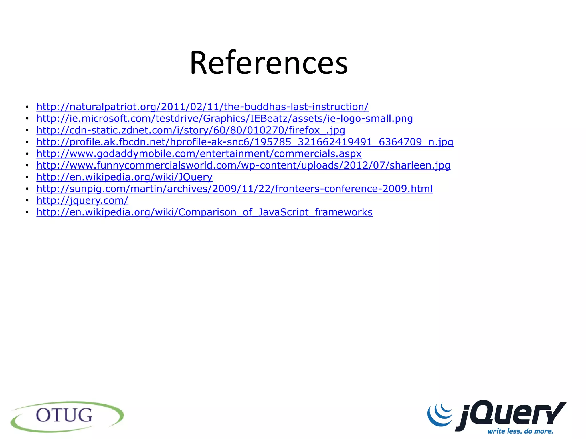 References
•   http://naturalpatriot.org/2011/02/11/the-buddhas-last-instruction/
•   http://ie.microsoft.com/testdrive/Graphics/IEBeatz/assets/ie-logo-small.png
•   http://cdn-static.zdnet.com/i/story/60/80/010270/firefox_.jpg
•   http://profile.ak.fbcdn.net/hprofile-ak-snc6/195785_321662419491_6364709_n.jpg
•   http://www.godaddymobile.com/entertainment/commercials.aspx
•   http://www.funnycommercialsworld.com/wp-content/uploads/2012/07/sharleen.jpg
•   http://en.wikipedia.org/wiki/JQuery
•   http://sunpig.com/martin/archives/2009/11/22/fronteers-conference-2009.html
•   http://jquery.com/
•   http://en.wikipedia.org/wiki/Comparison_of_JavaScript_frameworks
 