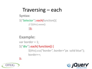 Traversing – each
Syntax:
$(“Selector”).each(function(){
        // $(this).xxxxx()
        }));

Example:
var border = 1;
$(“div”).each( function() {
        $(this).css(“border”, border+”px solid blue”);
        border++;
});
 